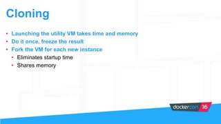 Cloning
• Launching the utility VM takes time and memory
• Do it once, freeze the result
• Fork the VM for each new instance
• Eliminates startup time
• Shares memory
 
