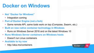 Docker on Windows
• Not “Docker for Windows”
• Integration coming
• Port of Docker Engine (not a fork)
• Same remote API, same tools work on top (Compose, Swarm, etc.)
• Built on new native container technology in Windows
• Runs on Windows Server 2016 and on the latest Windows 10
• Runs Windows Server containers on Windows hosts
• Doesn't run Linux containers
• Available to try now
• http://aka.ms/containers
 