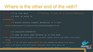 docker0:~$ ip link show >> Nothing, it must be in another Namespace
docker0:~$ sudo ip netns ls
8-c4305b67cd
docker0:~$ docker network inspect dockercon -f {{.Id}}
c4305b67cda46c2ed96ef797e37aed14501944a1fe0096dacd1ddd8e05341381
docker0:~$ overns=8-c4305b67cd
docker0:~$ sudo ip netns exec $overns ip -d link show
2: br0: <BROADCAST,MULTICAST,UP,LOWER_UP> mtu 1450 qdisc noqueue state UP mode DEFAULT group default
bridge
62: vxlan1: <..> mtu 1450 qdisc noqueue master br0 state UNKNOWN mode DEFAULT group default
vxlan id 256 srcport 10240 65535 dstport 4789 proxy l2miss l3miss ageing 300
59: veth2: <...> mtu 1450 qdisc noqueue master br0 state UP mode DEFAULT group default
Where is the other end of the veth?
 
