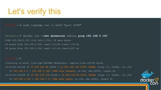 docker0:~$ sudo tcpdump -nn -i eth0 "port 4789"
docker1:~$ docker run --net dockercon debian ping 192.168.0.100
PING 192.168.0.100 (192.168.0.100): 56 data bytes
64 bytes from 192.168.0.100: seq=0 ttl=64 time=1.153 ms
64 bytes from 192.168.0.100: seq=1 ttl=64 time=0.807 ms
docker0:~$
listening on eth0, link-type EN10MB (Ethernet), capture size 262144 bytes
14:05:04.041366 IP 10.200.129.98.34922 > 10.200.128.130.4789: VXLAN, flags [I] (0x08), vni 256
IP 192.168.0.2 > 192.168.0.100: ICMP echo request, id 256, seq 62903, length 64
14:05:04.041429 IP 10.200.128.130.59164 > 10.200.129.98.4789: VXLAN, flags [I] (0x08), vni 256
IP 192.168.0.100 > 192.168.0.2: ICMP echo reply, id 256, seq 62903, length 64
Let's verify this
 
