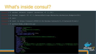 docker0:~$ docker network inspect dockercon -f {{.Id}}
docker0:~$ docker inspect C0 -f {{.NetworkSettings.Networks.dockercon.EndpointID}}
docker0:~$ net=
docker0:~$ curl -s http://consul1:8500/v1/kv/docker/network/v1.0/network/${net}/
docker0:~$ python/dump_endpoints.py
What's inside consul?
 