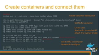 docker0
docker run -d --net=none --name=demo debian sleep 3600
ctn_ns_path=$(docker inspect --format="{{ .NetworkSettings.SandboxKey}}" demo)
ctn_ns=${ctn_ns_path##*/}
ip link add dev veth1 mtu 1450 type veth peer name veth2 mtu 1450
ip link set dev veth1 netns overns
ip netns exec overns ip link set veth1 master br0
ip netns exec overns ip link set veth1 up
ip link set dev veth2 netns $ctn_ns
ip netns exec $ctn_ns ip link set dev veth2 name eth0 address 02:42:c0:a8:00:02
ip netns exec $ctn_ns ip addr add dev eth0 192.168.0.2
ip netns exec $ctn_ns ip link set dev eth0 up
docker1
Same with 192.168.0.2 / 02:42:c0:a8:00:02
Create containers and connect them
Create container without net
Create veth
Send veth1 to overlay NS
Attach it to overlay bridge
Send veth2 to container
Rename & Configure
Get NS for container
 