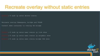 Recreate overlay without static entries
docker0:~$ sudo ip netns delete overns
Recreate overlay Namespace, bridge and VXLAN
Connect demo container to overlay NS bridge
docker0:~$ sudo ip netns exec overns ip link show
docker0:~$ sudo ip netns exec overns ip neighbor show
docker0:~$ sudo ip netns exec overns bridge fdb show
 