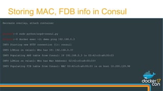 Storing MAC, FDB info in Consul
Recreate overlay, attach container
docker0:~$ sudo python/arpd-consul.py
docker0:~$ docker exec -it demo ping 192.168.0.3
INFO Starting new HTTP connection (1): consul1
INFO L3Miss on vxlan1: Who has IP: 192.168.0.3?
INFO Populating ARP table from Consul: IP 192.168.0.3 is 02:42:c0:a8:00:03
INFO L2Miss on vxlan1: Who has Mac Address: 02:42:c0:a8:00:03?
INFO Populating FIB table from Consul: MAC 02:42:c0:a8:00:03 is on host 10.200.129.98
 