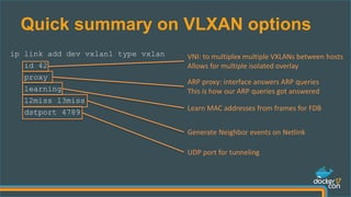 Quick summary on VLXAN options
ip link add dev vxlan1 type vxlan
id 42
proxy
learning
l2miss l3miss
dstport 4789
VNI: to multiplex multiple VXLANs between hosts
Allows for multiple isolated overlay
ARP proxy: interface answers ARP queries
This is how our ARP queries got answered
Learn MAC addresses from frames for FDB
UDP port for tunneling
Generate Neighbor events on Netlink
 