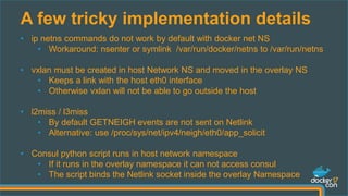 A few tricky implementation details
• ip netns commands do not work by default with docker net NS
• Workaround: nsenter or symlink /var/run/docker/netns to /var/run/netns
• vxlan must be created in host Network NS and moved in the overlay NS
• Keeps a link with the host eth0 interface
• Otherwise vxlan will not be able to go outside the host
• l2miss / l3miss
• By default GETNEIGH events are not sent on Netlink
• Alternative: use /proc/sys/net/ipv4/neigh/eth0/app_solicit
• Consul python script runs in host network namespace
• If it runs in the overlay namespace it can not access consul
• The script binds the Netlink socket inside the overlay Namespace
 