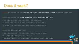 docker0:~$ docker run -d --ip 192.168.0.100 --net dockercon --name C0 debian sleep 3600
docker1:~$ docker run --net dockercon debian ping 192.168.0.100
PING 192.168.0.100 (192.168.0.100): 56 data bytes
64 bytes from 192.168.0.100: seq=0 ttl=64 time=1.153 ms
64 bytes from 192.168.0.100: seq=1 ttl=64 time=0.807 ms
docker1:~$ ping 192.168.0.100
PING 192.168.0.100 (192.168.0.100) 56(84) bytes of data.
^C--- 192.168.0.100 ping statistics ---
4 packets transmitted, 0 received, 100% packet loss, time 3024ms
Does it work?
 
