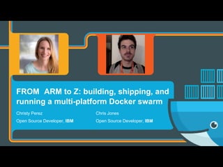 FROM ARM to Z: building, shipping, and
running a multi-platform Docker swarm
Chris Jones
Open Source Developer, IBM
Christy Perez
Open Source Developer, IBM
 
