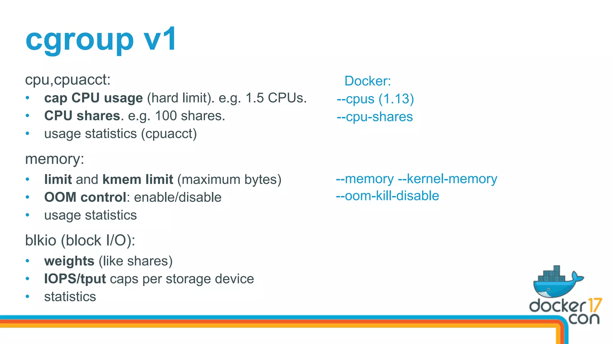 cgroup v1
cpu,cpuacct:
•  cap CPU usage (hard limit). e.g. 1.5 CPUs.
•  CPU shares. e.g. 100 shares.
•  usage statistics (cpuacct)
memory:
•  limit and kmem limit (maximum bytes)
•  OOM control: enable/disable
•  usage statistics
blkio (block I/O):
•  weights (like shares)
•  IOPS/tput caps per storage device
•  statistics
Docker:
--cpus (1.13)
--cpu-shares
--memory --kernel-memory
--oom-kill-disable
 