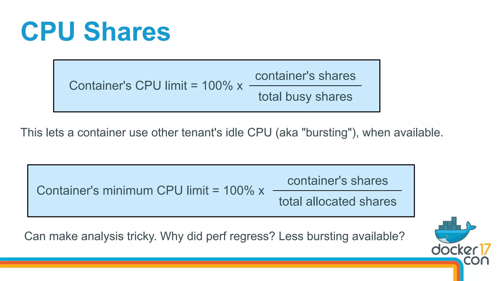 container's shares
total busy shares
CPU Shares
Container's CPU limit = 100% x
This lets a container use other tenant's idle CPU (aka "bursting"), when available.
container's shares
total allocated shares
Container's minimum CPU limit = 100% x
Can make analysis tricky. Why did perf regress? Less bursting available?
 