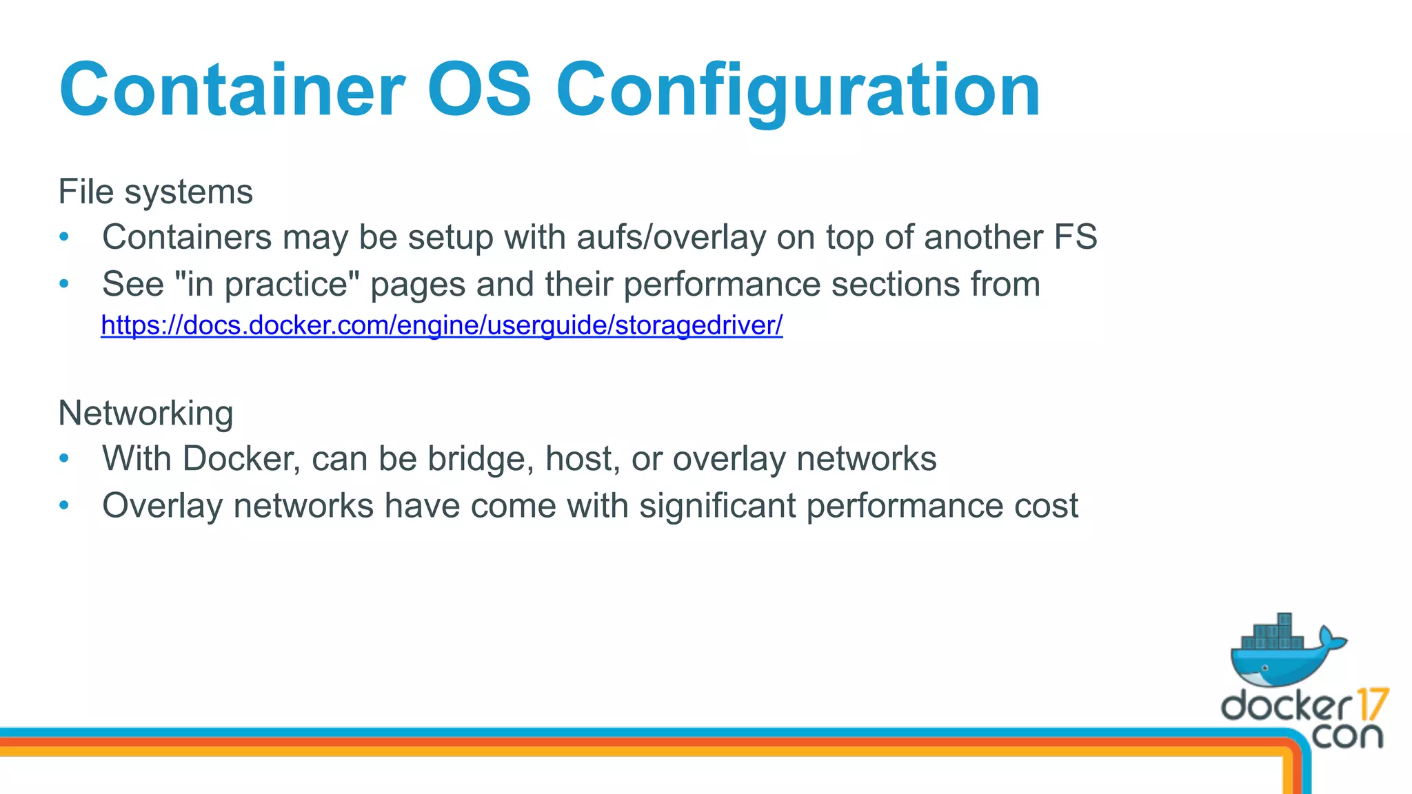 File systems
•  Containers may be setup with aufs/overlay on top of another FS
•  See "in practice" pages and their performance sections from
https://docs.docker.com/engine/userguide/storagedriver/
Networking
•  With Docker, can be bridge, host, or overlay networks
•  Overlay networks have come with significant performance cost
Container OS Configuration
 