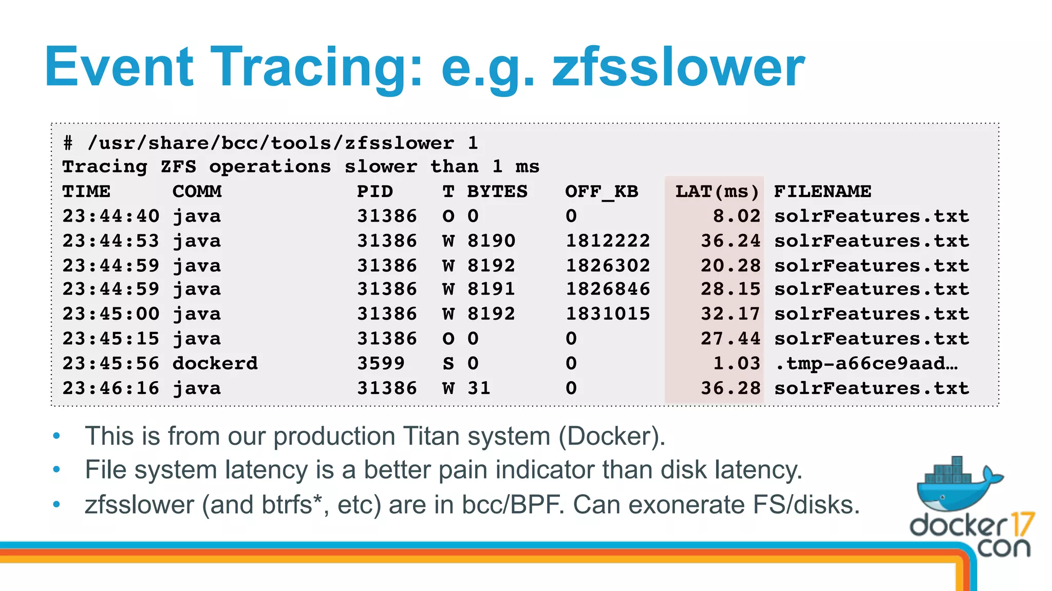 Event Tracing: e.g. zfsslower
•  This is from our production Titus system (Docker).
•  File system latency is a better pain indicator than disk latency.
•  zfsslower (and btrfs*, etc) are in bcc/BPF. Can exonerate FS/disks.
# /usr/share/bcc/tools/zfsslower 1
Tracing ZFS operations slower than 1 ms
TIME COMM PID T BYTES OFF_KB LAT(ms) FILENAME
23:44:40 java 31386 O 0 0 8.02 solrFeatures.txt
23:44:53 java 31386 W 8190 1812222 36.24 solrFeatures.txt
23:44:59 java 31386 W 8192 1826302 20.28 solrFeatures.txt
23:44:59 java 31386 W 8191 1826846 28.15 solrFeatures.txt
23:45:00 java 31386 W 8192 1831015 32.17 solrFeatures.txt
23:45:15 java 31386 O 0 0 27.44 solrFeatures.txt
23:45:56 dockerd 3599 S 0 0 1.03 .tmp-a66ce9aad…
23:46:16 java 31386 W 31 0 36.28 solrFeatures.txt
 