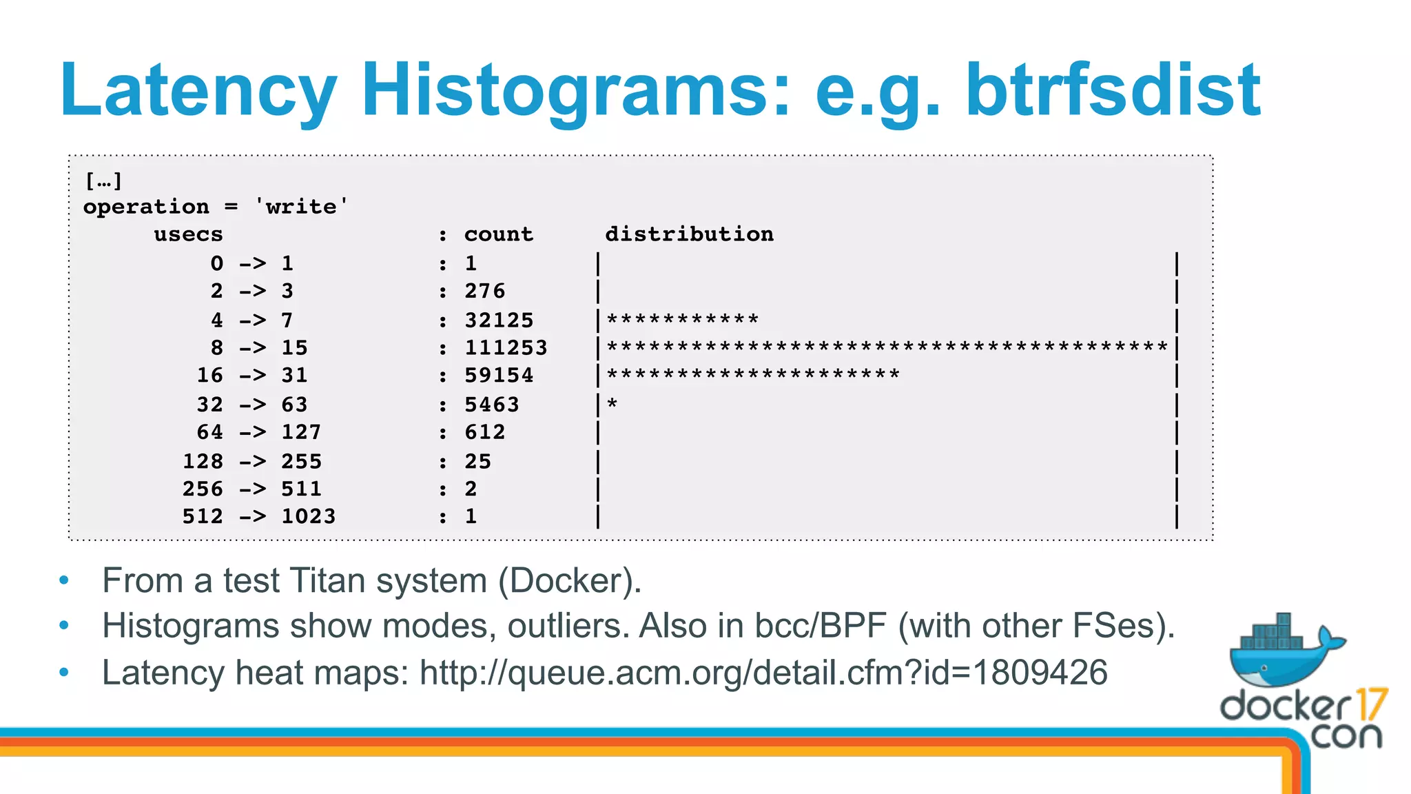 Latency Histograms: e.g. btrfsdist
•  From a test Titus system (Docker).
•  Histograms show modes, outliers. Also in bcc/BPF (with other FSes).
•  Latency heat maps: http://queue.acm.org/detail.cfm?id=1809426
[…]
operation = 'write'
usecs : count distribution
0 -> 1 : 1 | |
2 -> 3 : 276 | |
4 -> 7 : 32125 |*********** |
8 -> 15 : 111253 |****************************************|
16 -> 31 : 59154 |********************* |
32 -> 63 : 5463 |* |
64 -> 127 : 612 | |
128 -> 255 : 25 | |
256 -> 511 : 2 | |
512 -> 1023 : 1 | |
 