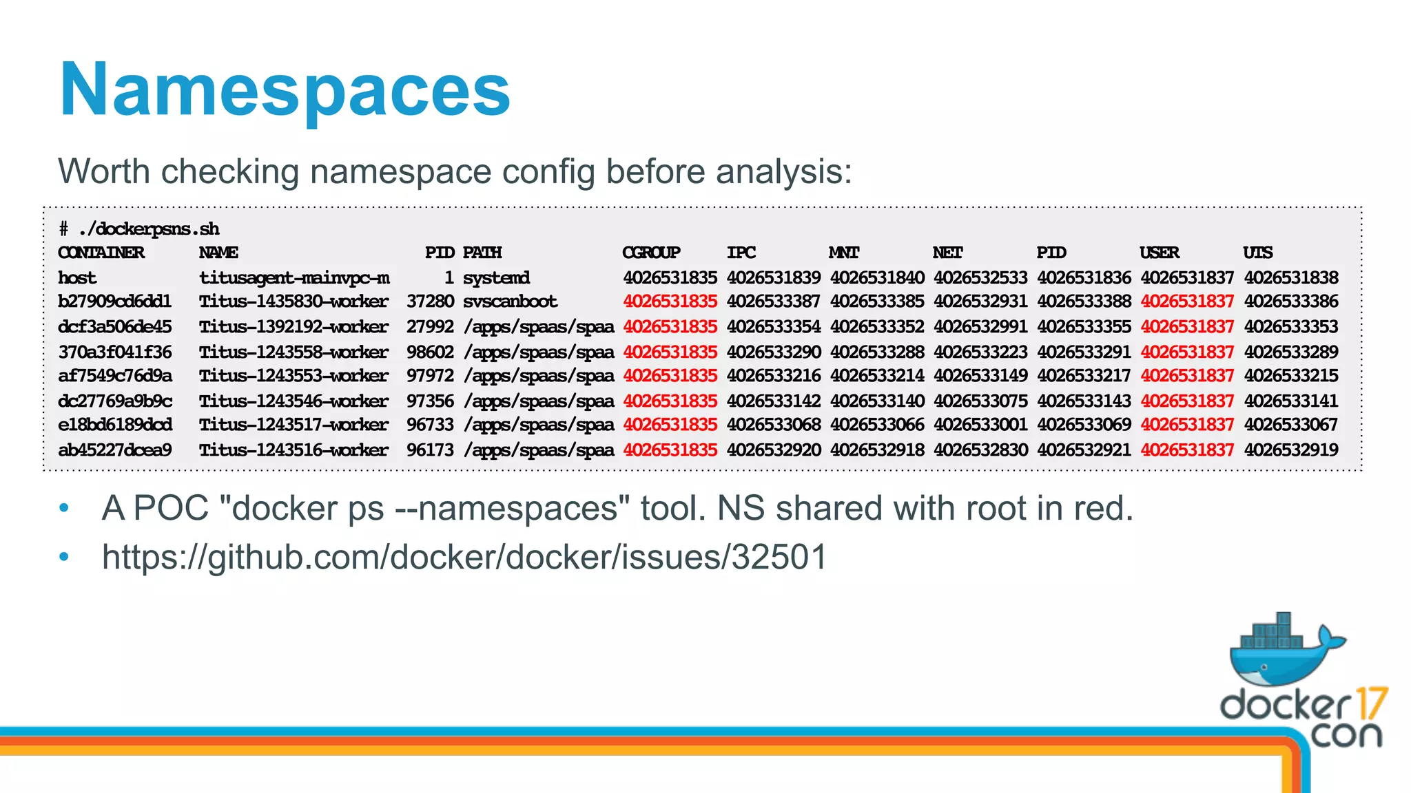 Namespaces
# ./dockerpsns.sh
CONTAINER NAME PID PATH CGROUP IPC MNT NET PID USER UTS
host titusagent-mainvpc-m 1 systemd 4026531835 4026531839 4026531840 4026532533 4026531836 4026531837 4026531838
b27909cd6dd1 Titus-1435830-worker 37280 svscanboot 4026531835 4026533387 4026533385 4026532931 4026533388 4026531837 4026533386
dcf3a506de45 Titus-1392192-worker 27992 /apps/spaas/spaa 4026531835 4026533354 4026533352 4026532991 4026533355 4026531837 4026533353
370a3f041f36 Titus-1243558-worker 98602 /apps/spaas/spaa 4026531835 4026533290 4026533288 4026533223 4026533291 4026531837 4026533289
af7549c76d9a Titus-1243553-worker 97972 /apps/spaas/spaa 4026531835 4026533216 4026533214 4026533149 4026533217 4026531837 4026533215
dc27769a9b9c Titus-1243546-worker 97356 /apps/spaas/spaa 4026531835 4026533142 4026533140 4026533075 4026533143 4026531837 4026533141
e18bd6189dcd Titus-1243517-worker 96733 /apps/spaas/spaa 4026531835 4026533068 4026533066 4026533001 4026533069 4026531837 4026533067
ab45227dcea9 Titus-1243516-worker 96173 /apps/spaas/spaa 4026531835 4026532920 4026532918 4026532830 4026532921 4026531837 4026532919
Worth checking namespace config before analysis:
•  A POC "docker ps --namespaces" tool. NS shared with root in red.
•  https://github.com/docker/docker/issues/32501
 