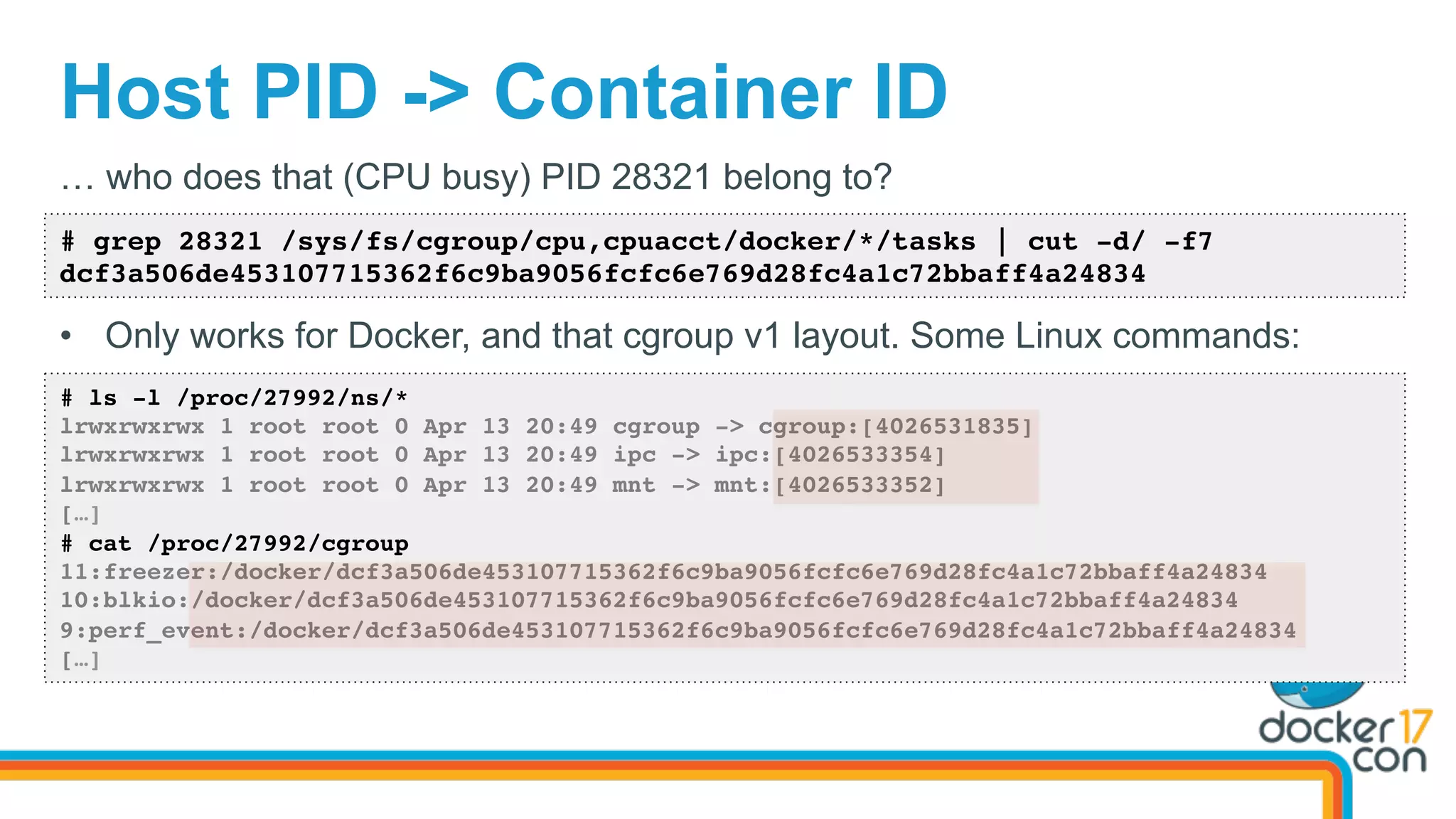 Host PID -> Container ID
# grep 28321 /sys/fs/cgroup/cpu,cpuacct/docker/*/tasks | cut -d/ -f7
dcf3a506de453107715362f6c9ba9056fcfc6e769d28fc4a1c72bbaff4a24834
… who does that (CPU busy) PID 28321 belong to?
•  Only works for Docker, and that cgroup v1 layout. Some Linux commands:
# ls -l /proc/27992/ns/*
lrwxrwxrwx 1 root root 0 Apr 13 20:49 cgroup -> cgroup:[4026531835]
lrwxrwxrwx 1 root root 0 Apr 13 20:49 ipc -> ipc:[4026533354]
lrwxrwxrwx 1 root root 0 Apr 13 20:49 mnt -> mnt:[4026533352]
[…]
# cat /proc/27992/cgroup
11:freezer:/docker/dcf3a506de453107715362f6c9ba9056fcfc6e769d28fc4a1c72bbaff4a24834
10:blkio:/docker/dcf3a506de453107715362f6c9ba9056fcfc6e769d28fc4a1c72bbaff4a24834
9:perf_event:/docker/dcf3a506de453107715362f6c9ba9056fcfc6e769d28fc4a1c72bbaff4a24834
[…]
 