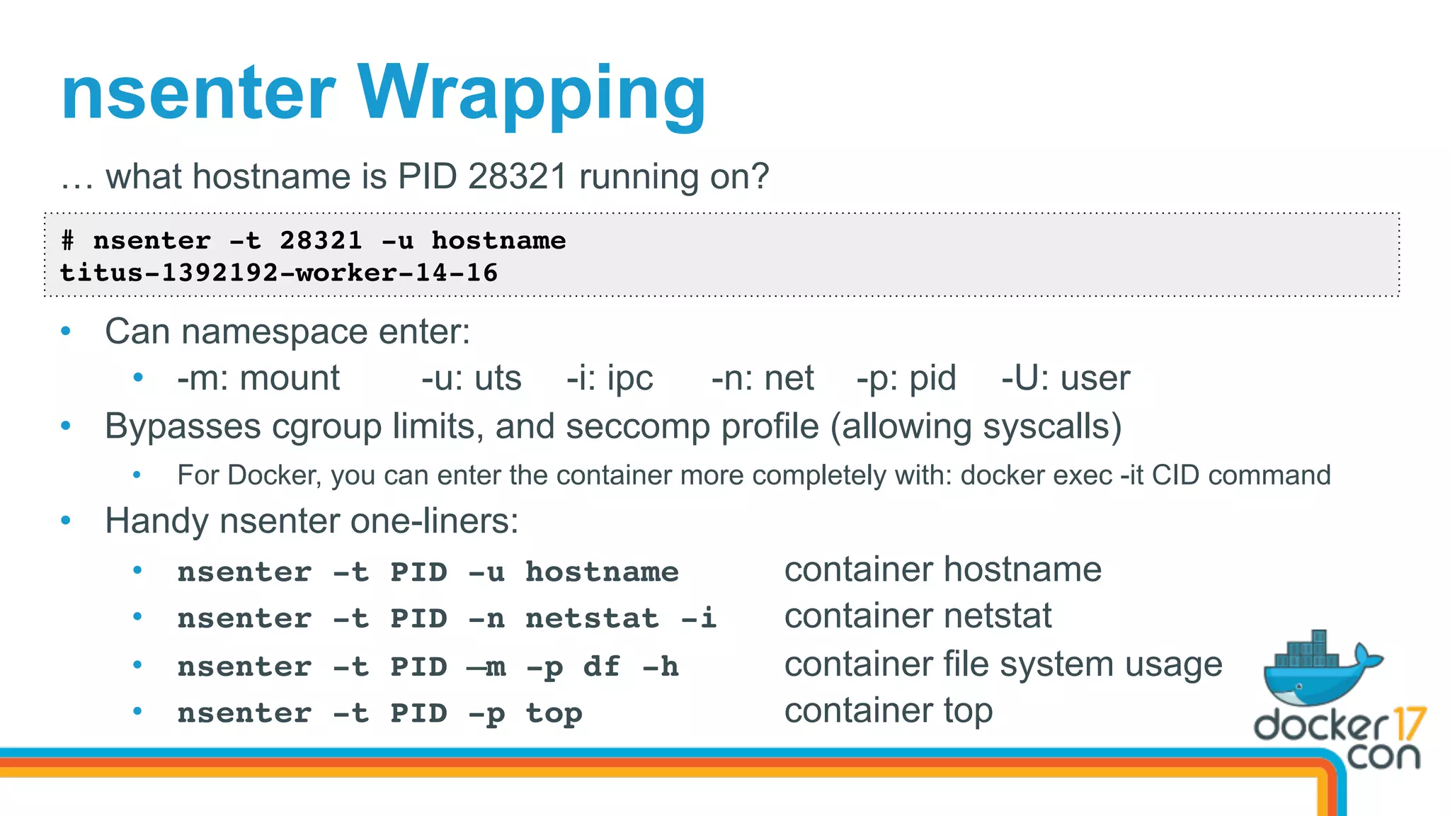 nsenter Wrapping
# nsenter -t 28321 -u hostname
titus-1392192-worker-14-16
… what hostname is PID 28321 running on?
•  Can namespace enter:
•  -m: mount -u: uts -i: ipc -n: net -p: pid -U: user
•  Bypasses cgroup limits, and seccomp profile (allowing syscalls)
•  For Docker, you can enter the container more completely with: docker exec -it CID command
•  Handy nsenter one-liners:
•  nsenter -t PID -u hostname container hostname
•  nsenter -t PID -n netstat -i container netstat
•  nsenter -t PID –m -p df -h container file system usage
•  nsenter -t PID -p top container top
 