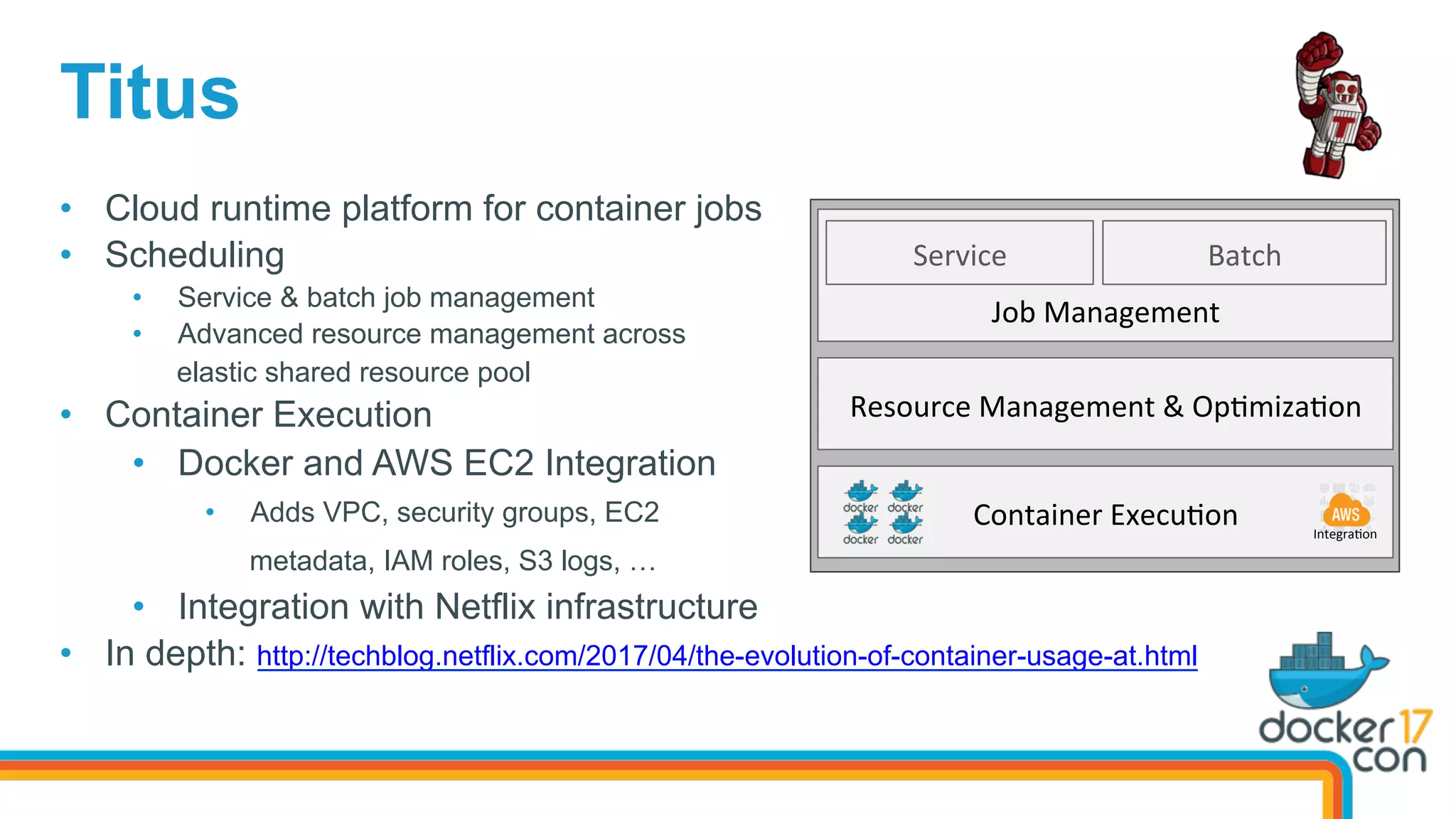 Titus
•  Cloud runtime platform for container jobs
•  Scheduling
•  Service & batch job management
•  Advanced resource management across
elastic shared resource pool
•  Container Execution
•  Docker and AWS EC2 Integration
•  Adds VPC, security groups, EC2
metadata, IAM roles, S3 logs, …
•  Integration with Netflix infrastructure
•  In depth: http://techblog.netflix.com/2017/04/the-evolution-of-container-usage-at.html
Service	
Job	Management	
Resource	Management	&	Op=miza=on	
Container	Execu=on	 Integra=on	
Batch	
 