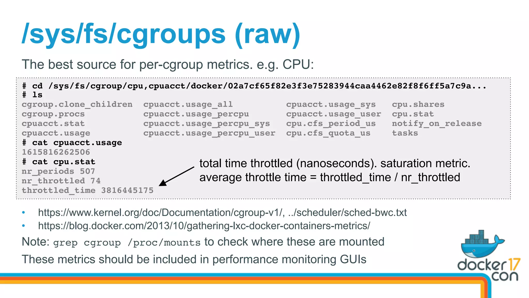 /sys/fs/cgroups (raw)
# cd /sys/fs/cgroup/cpu,cpuacct/docker/02a7cf65f82e3f3e75283944caa4462e82f8f6ff5a7c9a...
# ls
cgroup.clone_children cpuacct.usage_all cpuacct.usage_sys cpu.shares
cgroup.procs cpuacct.usage_percpu cpuacct.usage_user cpu.stat
cpuacct.stat cpuacct.usage_percpu_sys cpu.cfs_period_us notify_on_release
cpuacct.usage cpuacct.usage_percpu_user cpu.cfs_quota_us tasks
# cat cpuacct.usage
1615816262506
# cat cpu.stat
nr_periods 507
nr_throttled 74
throttled_time 3816445175
The best source for per-cgroup metrics. e.g. CPU:
•  https://www.kernel.org/doc/Documentation/cgroup-v1/, ../scheduler/sched-bwc.txt
•  https://blog.docker.com/2013/10/gathering-lxc-docker-containers-metrics/
Note: grep cgroup /proc/mounts to check where these are mounted
These metrics should be included in performance monitoring GUIs
total time throttled (nanoseconds). saturation metric.
average throttle time = throttled_time / nr_throttled
 