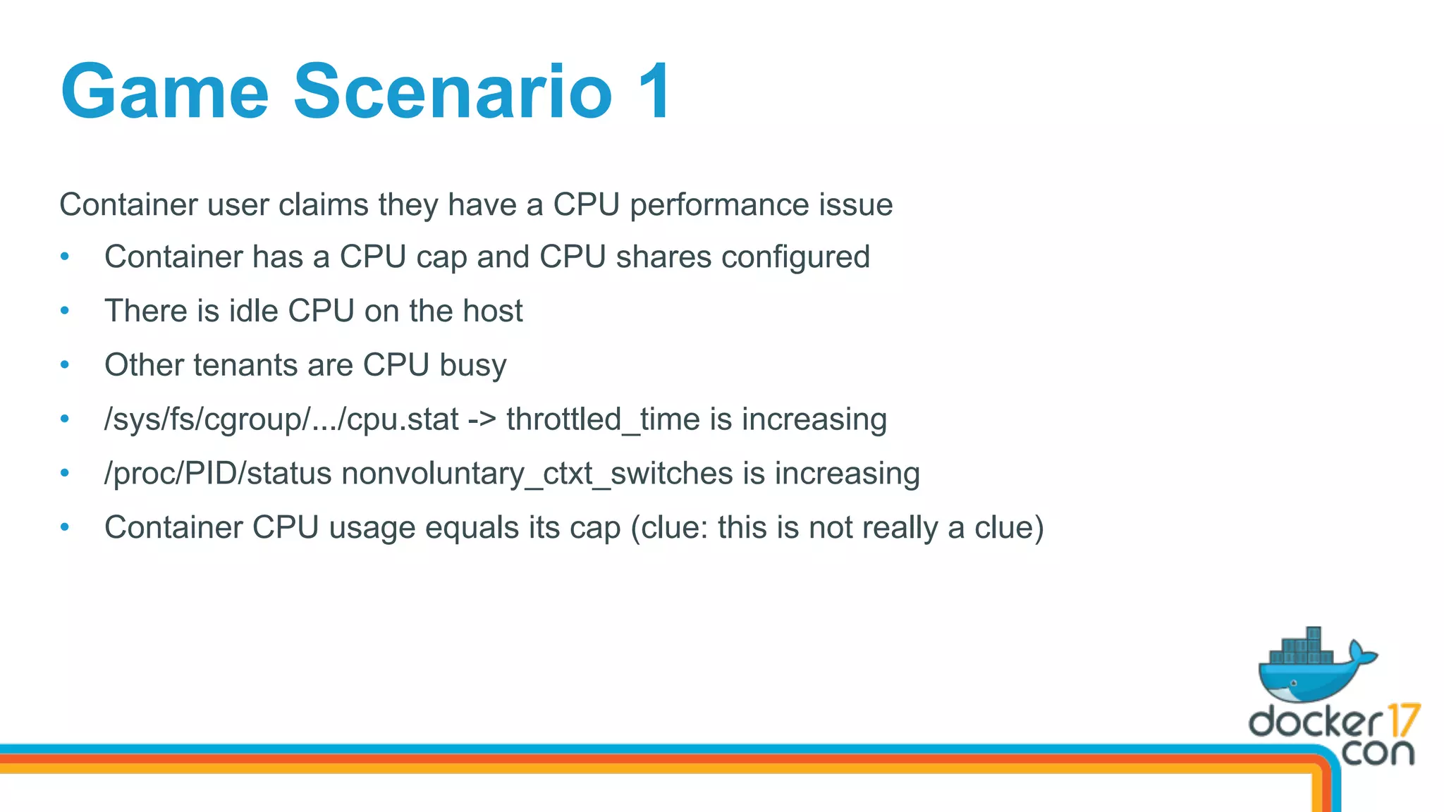 Game Scenario 1
Container user claims they have a CPU performance issue
•  Container has a CPU cap and CPU shares configured
•  There is idle CPU on the host
•  Other tenants are CPU busy
•  /sys/fs/cgroup/.../cpu.stat -> throttled_time is increasing
•  /proc/PID/status nonvoluntary_ctxt_switches is increasing
•  Container CPU usage equals its cap (clue: this is not really a clue)
 