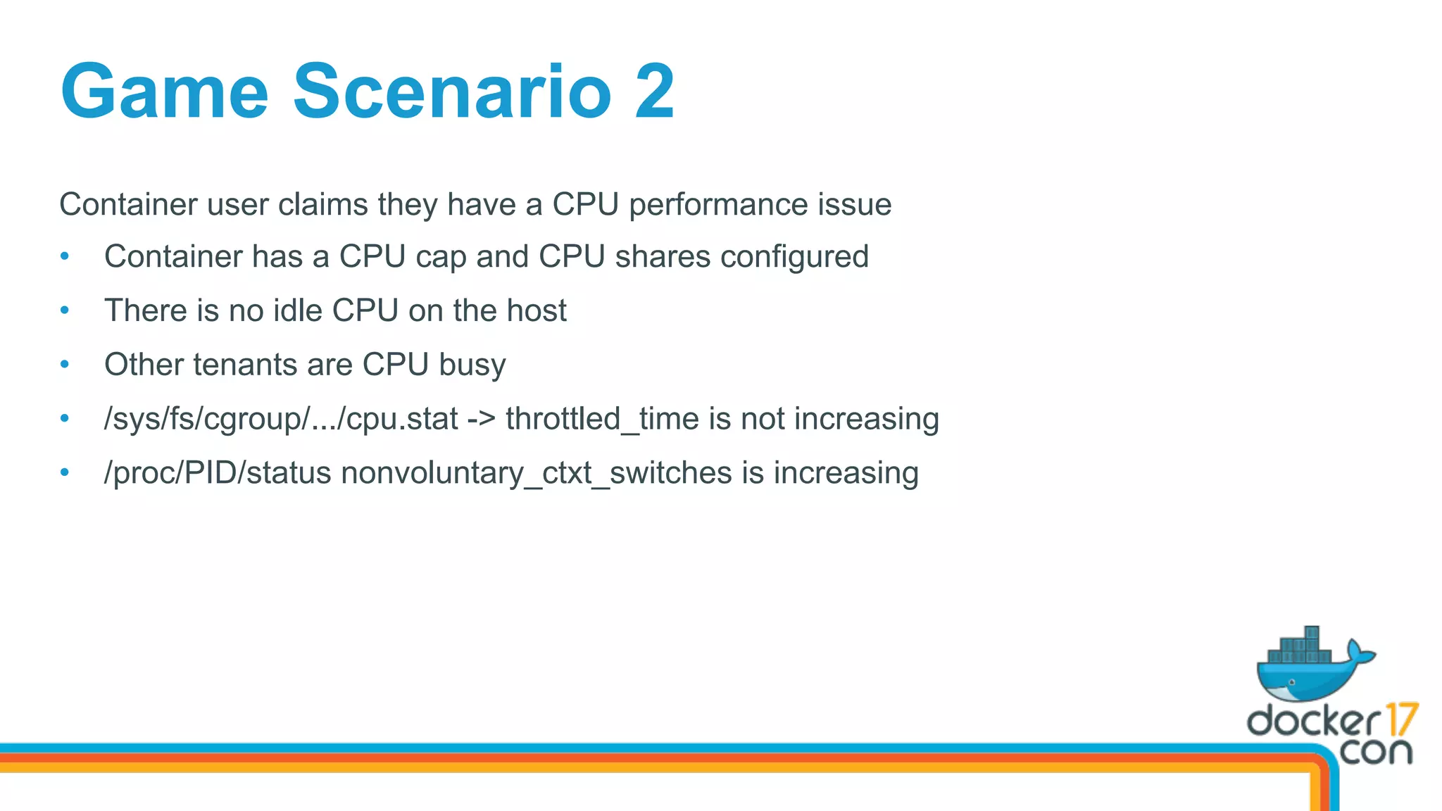 Game Scenario 2
Container user claims they have a CPU performance issue
•  Container has a CPU cap and CPU shares configured
•  There is no idle CPU on the host
•  Other tenants are CPU busy
•  /sys/fs/cgroup/.../cpu.stat -> throttled_time is not increasing
•  /proc/PID/status nonvoluntary_ctxt_switches is increasing
 