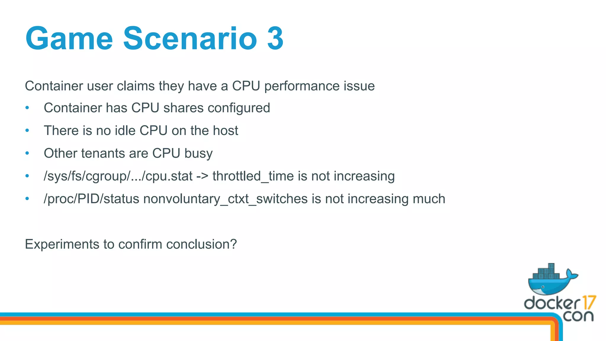 Game Scenario 3
Container user claims they have a CPU performance issue
•  Container has CPU shares configured
•  There is no idle CPU on the host
•  Other tenants are CPU busy
•  /sys/fs/cgroup/.../cpu.stat -> throttled_time is not increasing
•  /proc/PID/status nonvoluntary_ctxt_switches is not increasing much
Experiments to confirm conclusion?
 