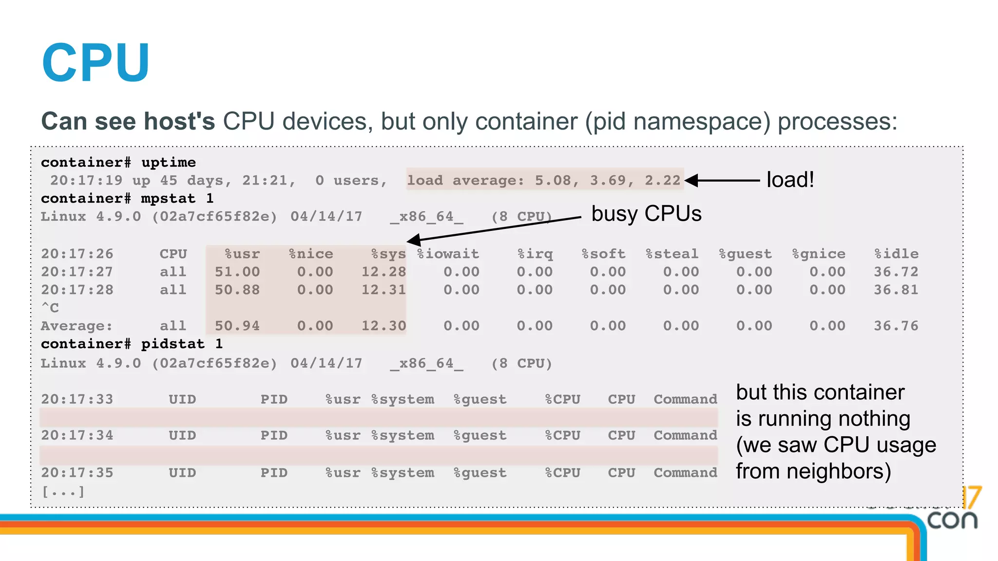 CPU
container# uptime
20:17:19 up 45 days, 21:21, 0 users, load average: 5.08, 3.69, 2.22
container# mpstat 1
Linux 4.9.0 (02a7cf65f82e) 04/14/17 _x86_64_ (8 CPU)
20:17:26 CPU %usr %nice %sys %iowait %irq %soft %steal %guest %gnice %idle
20:17:27 all 51.00 0.00 12.28 0.00 0.00 0.00 0.00 0.00 0.00 36.72
20:17:28 all 50.88 0.00 12.31 0.00 0.00 0.00 0.00 0.00 0.00 36.81
^C
Average: all 50.94 0.00 12.30 0.00 0.00 0.00 0.00 0.00 0.00 36.76
container# pidstat 1
Linux 4.9.0 (02a7cf65f82e) 04/14/17 _x86_64_ (8 CPU)
20:17:33 UID PID %usr %system %guest %CPU CPU Command
20:17:34 UID PID %usr %system %guest %CPU CPU Command
20:17:35 UID PID %usr %system %guest %CPU CPU Command
[...]
Can see host's CPU devices, but only container (pid namespace) processes:
load!
busy CPUs
but this container
is running nothing
(we saw CPU usage
from neighbors)
 