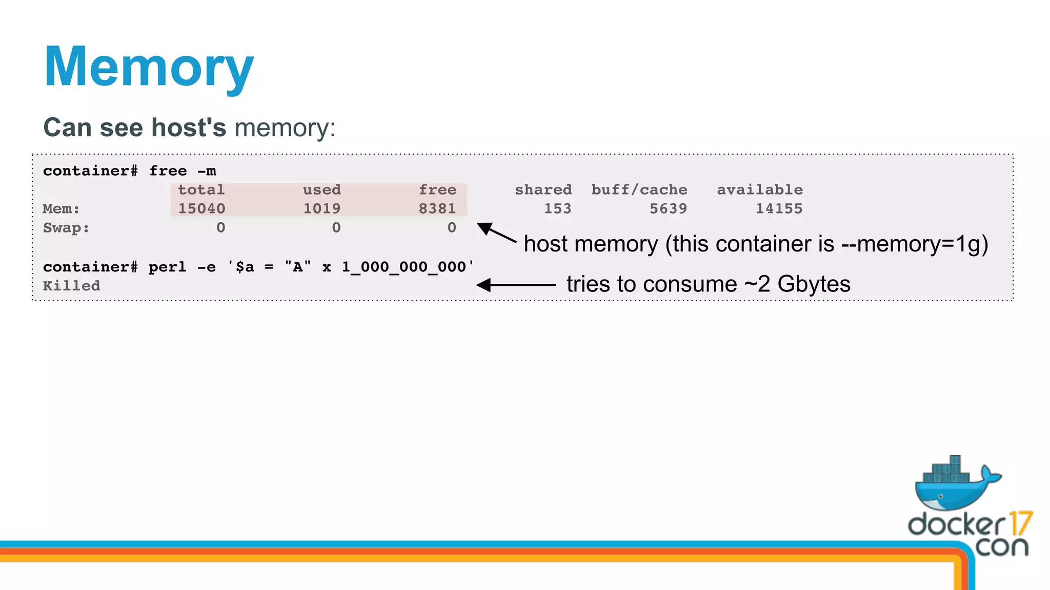 Memory
container# free -m
total used free shared buff/cache available
Mem: 15040 1019 8381 153 5639 14155
Swap: 0 0 0
container# perl -e '$a = "A" x 1_000_000_000'
Killed
Can see host's memory:
tries to consume ~2 Gbytes
host memory (this container is --memory=1g)
 