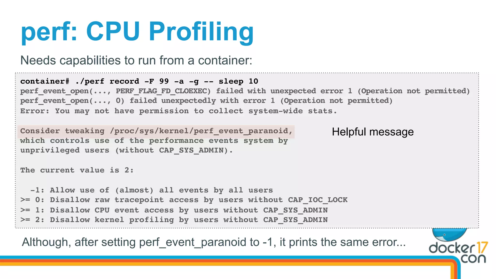 perf: CPU Profiling
container# ./perf record -F 99 -a -g -- sleep 10
perf_event_open(..., PERF_FLAG_FD_CLOEXEC) failed with unexpected error 1 (Operation not permitted)
perf_event_open(..., 0) failed unexpectedly with error 1 (Operation not permitted)
Error: You may not have permission to collect system-wide stats.
Consider tweaking /proc/sys/kernel/perf_event_paranoid,
which controls use of the performance events system by
unprivileged users (without CAP_SYS_ADMIN).
The current value is 2:
-1: Allow use of (almost) all events by all users
>= 0: Disallow raw tracepoint access by users without CAP_IOC_LOCK
>= 1: Disallow CPU event access by users without CAP_SYS_ADMIN
>= 2: Disallow kernel profiling by users without CAP_SYS_ADMIN
Needs capabilities to run from a container:
Helpful message
Although, after setting perf_event_paranoid to -1, it prints the same error...
 