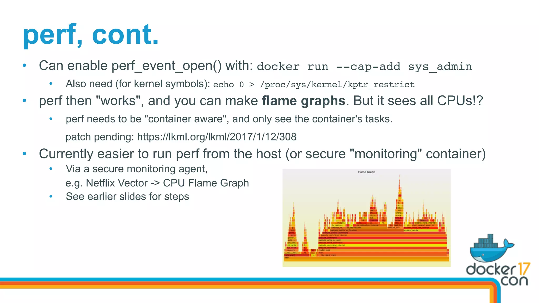 perf, cont.
•  Can enable perf_event_open() with: docker run --cap-add sys_admin
•  Also need (for kernel symbols): echo 0 > /proc/sys/kernel/kptr_restrict
•  perf then "works", and you can make flame graphs. But it sees all CPUs!?
•  perf needs to be "container aware", and only see the container's tasks.
patch pending: https://lkml.org/lkml/2017/1/12/308
•  Currently easier to run perf from the host (or secure "monitoring" container)
•  Via a secure monitoring agent,
e.g. Netflix Vector -> CPU Flame Graph
•  See earlier slides for steps
 