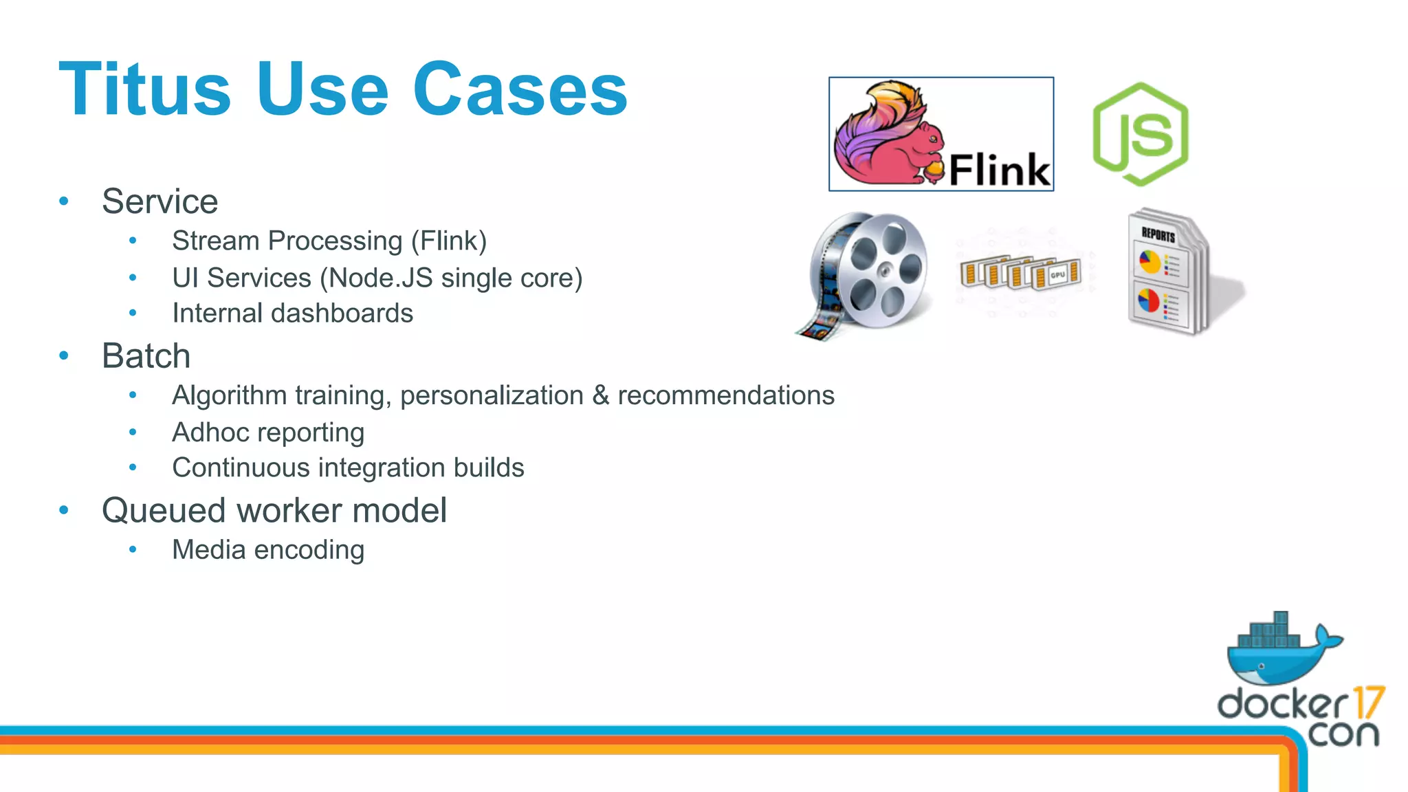 Titus Use Cases
•  Service
•  Stream Processing (Flink)
•  UI Services (Node.JS single core)
•  Internal dashboards
•  Batch
•  Algorithm training, personalization & recommendations
•  Adhoc reporting
•  Continuous integration builds
•  Queued worker model
•  Media encoding
 