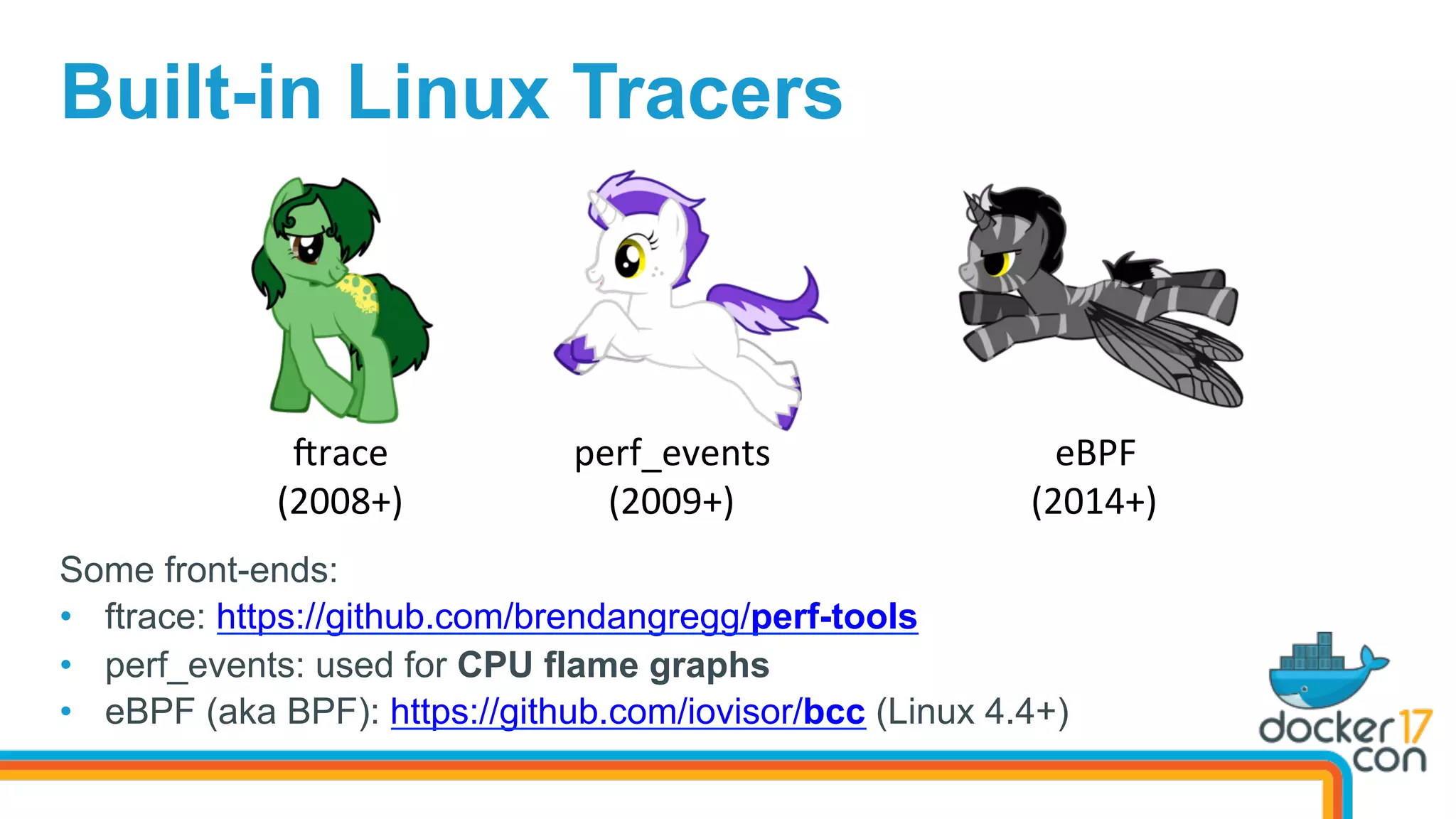 Built-in Linux Tracers
Srace	
(2008+)	
perf_events	
(2009+)	
eBPF	
(2014+)	
Some front-ends:
•  ftrace: https://github.com/brendangregg/perf-tools
•  perf_events: used for CPU flame graphs
•  eBPF (aka BPF): https://github.com/iovisor/bcc (Linux 4.4+)
 