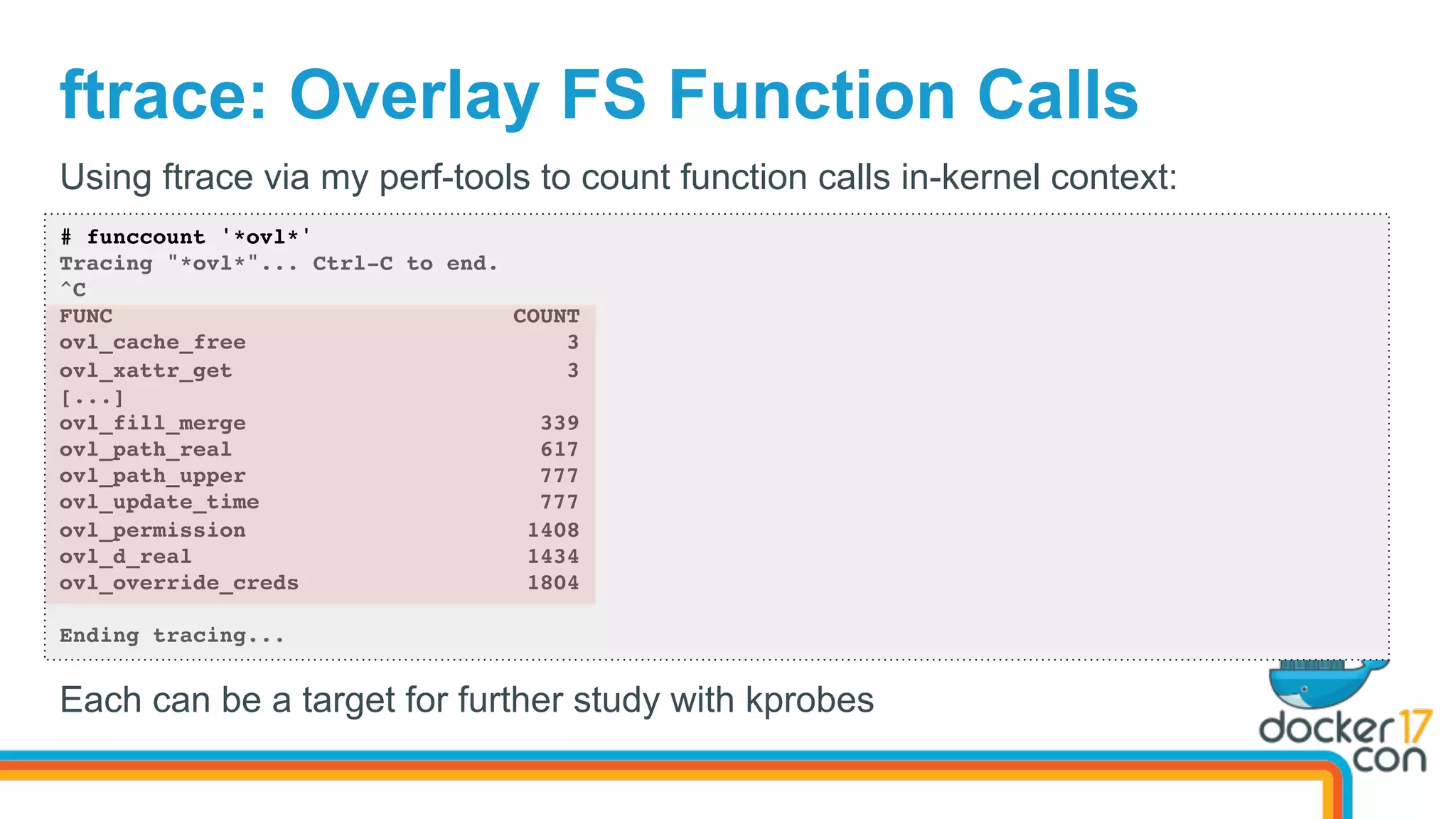 ftrace: Overlay FS Function Calls
# funccount '*ovl*'
Tracing "*ovl*"... Ctrl-C to end.
^C
FUNC COUNT
ovl_cache_free 3
ovl_xattr_get 3
[...]
ovl_fill_merge 339
ovl_path_real 617
ovl_path_upper 777
ovl_update_time 777
ovl_permission 1408
ovl_d_real 1434
ovl_override_creds 1804
Ending tracing...
Using ftrace via my perf-tools to count function calls in-kernel context:
Each can be a target for further study with kprobes
 
