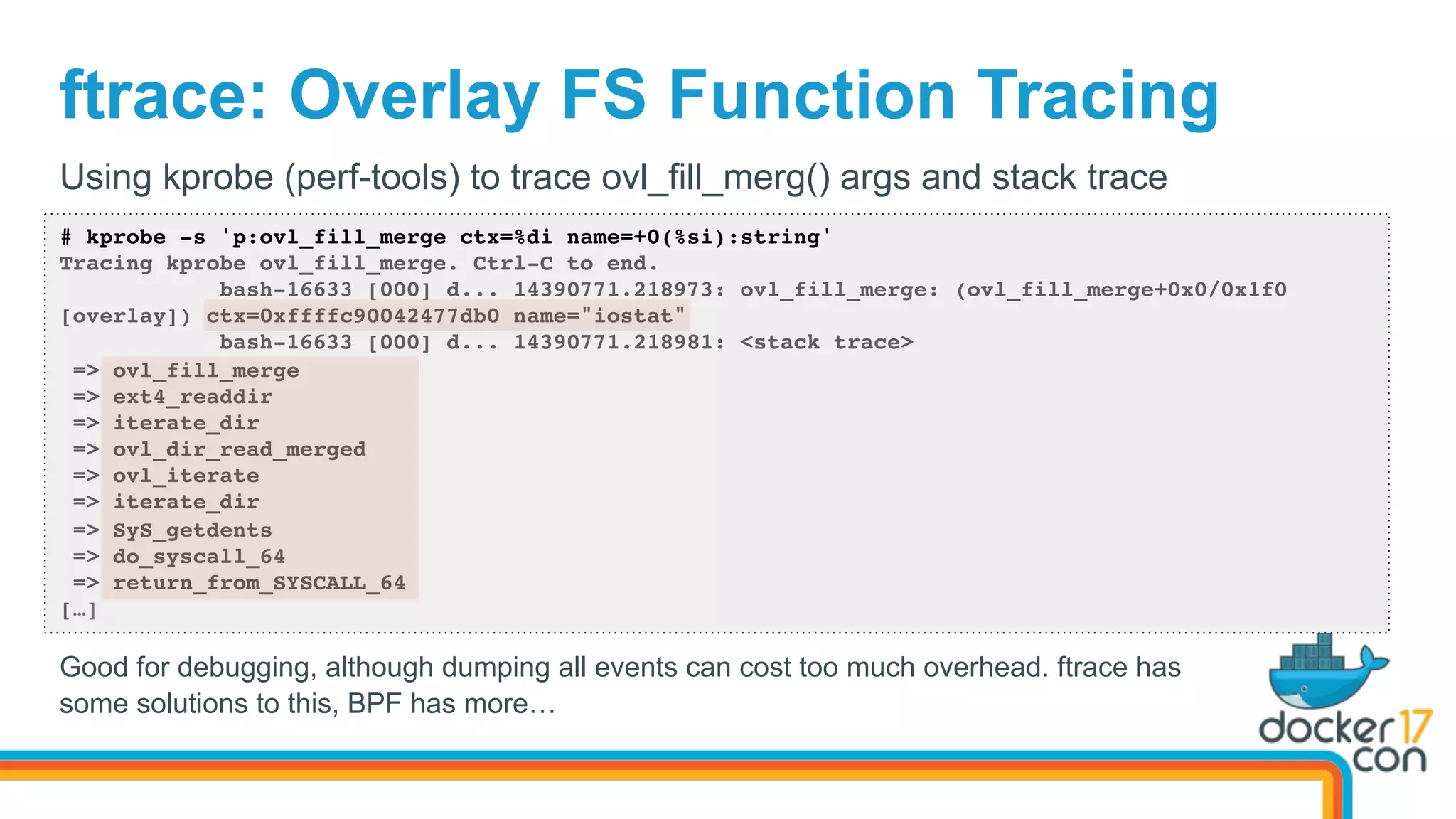 ftrace: Overlay FS Function Tracing
# kprobe -s 'p:ovl_fill_merge ctx=%di name=+0(%si):string'
Tracing kprobe ovl_fill_merge. Ctrl-C to end.
bash-16633 [000] d... 14390771.218973: ovl_fill_merge: (ovl_fill_merge+0x0/0x1f0
[overlay]) ctx=0xffffc90042477db0 name="iostat"
bash-16633 [000] d... 14390771.218981: <stack trace>
=> ovl_fill_merge
=> ext4_readdir
=> iterate_dir
=> ovl_dir_read_merged
=> ovl_iterate
=> iterate_dir
=> SyS_getdents
=> do_syscall_64
=> return_from_SYSCALL_64
[…]
Using kprobe (perf-tools) to trace ovl_fill_merg() args and stack trace
Good for debugging, although dumping all events can cost too much overhead. ftrace has
some solutions to this, BPF has more…
 