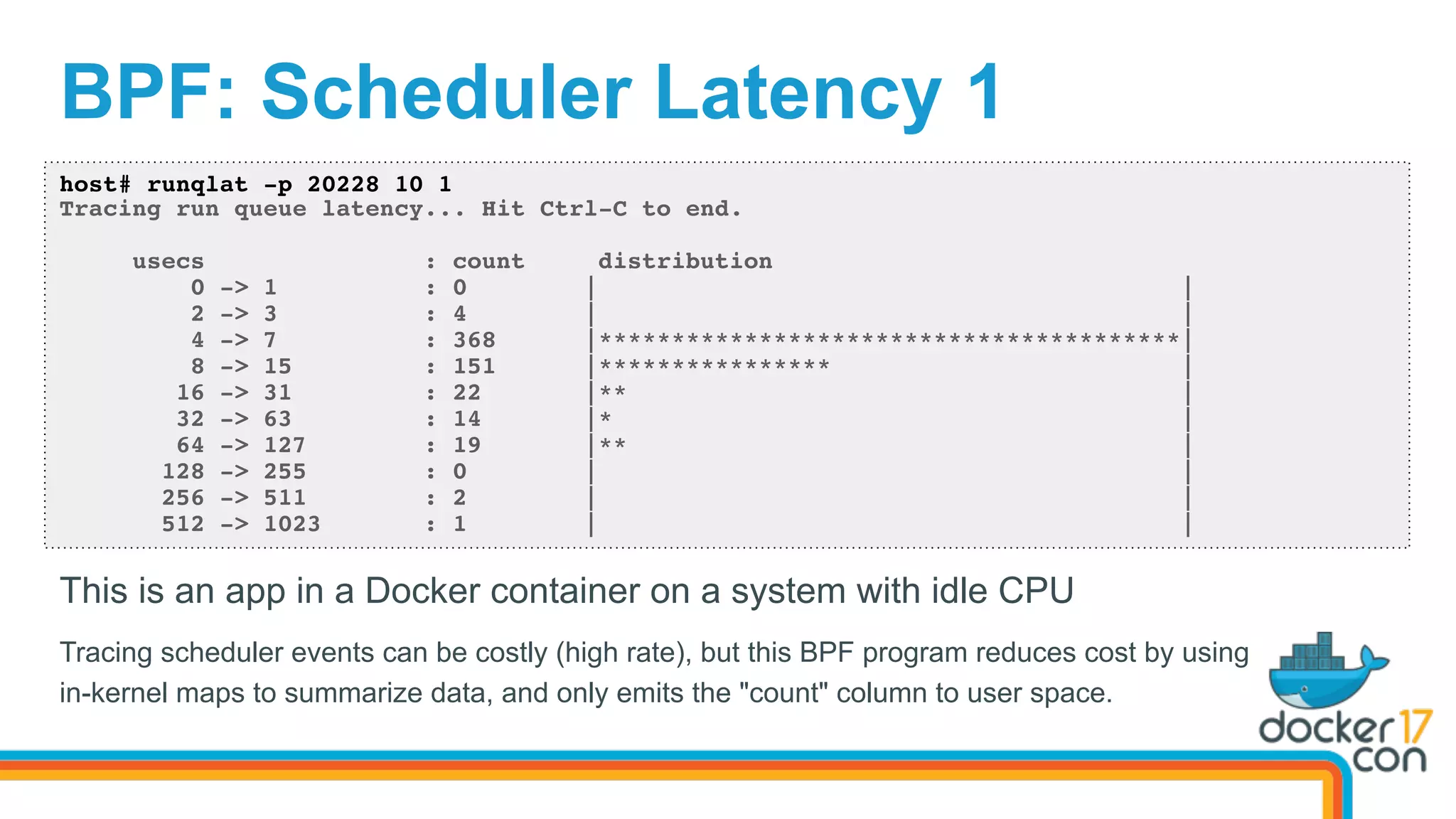 BPF: Scheduler Latency 1
host# runqlat -p 20228 10 1
Tracing run queue latency... Hit Ctrl-C to end.
usecs : count distribution
0 -> 1 : 0 | |
2 -> 3 : 4 | |
4 -> 7 : 368 |****************************************|
8 -> 15 : 151 |**************** |
16 -> 31 : 22 |** |
32 -> 63 : 14 |* |
64 -> 127 : 19 |** |
128 -> 255 : 0 | |
256 -> 511 : 2 | |
512 -> 1023 : 1 | |
This is an app in a Docker container on a system with idle CPU
Tracing scheduler events can be costly (high rate), but this BPF program reduces cost by using
in-kernel maps to summarize data, and only emits the "count" column to user space.
 