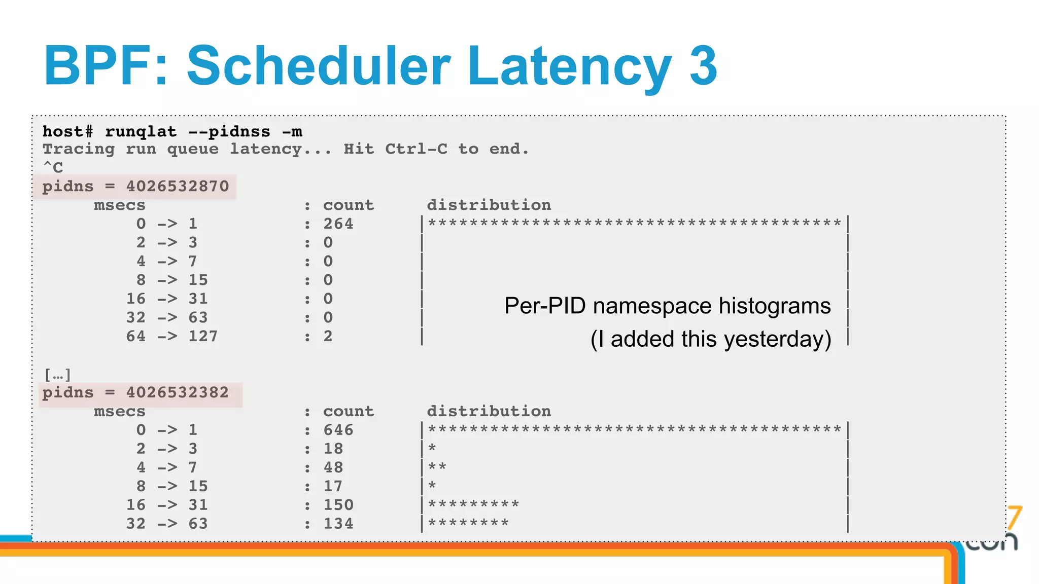 BPF: Scheduler Latency 3
host# runqlat --pidnss -m
Tracing run queue latency... Hit Ctrl-C to end.
^C
pidns = 4026532870
msecs : count distribution
0 -> 1 : 264 |****************************************|
2 -> 3 : 0 | |
4 -> 7 : 0 | |
8 -> 15 : 0 | |
16 -> 31 : 0 | |
32 -> 63 : 0 | |
64 -> 127 : 2 | |
[…]
pidns = 4026532382
msecs : count distribution
0 -> 1 : 646 |****************************************|
2 -> 3 : 18 |* |
4 -> 7 : 48 |** |
8 -> 15 : 17 |* |
16 -> 31 : 150 |********* |
32 -> 63 : 134 |******** |
Per-PID namespace histograms
(I added this yesterday)
 
