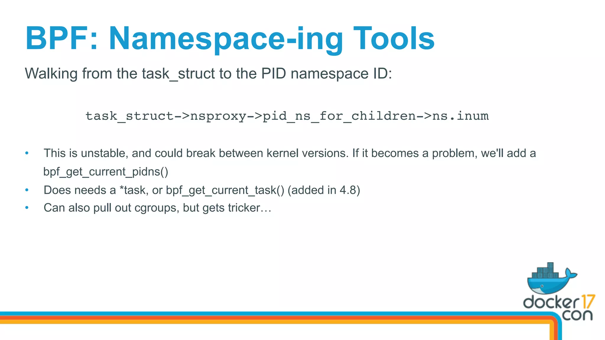 BPF: Namespace-ing Tools
Walking from the task_struct to the PID namespace ID:
task_struct->nsproxy->pid_ns_for_children->ns.inum
•  This is unstable, and could break between kernel versions. If it becomes a problem, we'll add a
bpf_get_current_pidns()
•  Does needs a *task, or bpf_get_current_task() (added in 4.8)
•  Can also pull out cgroups, but gets tricker…
 