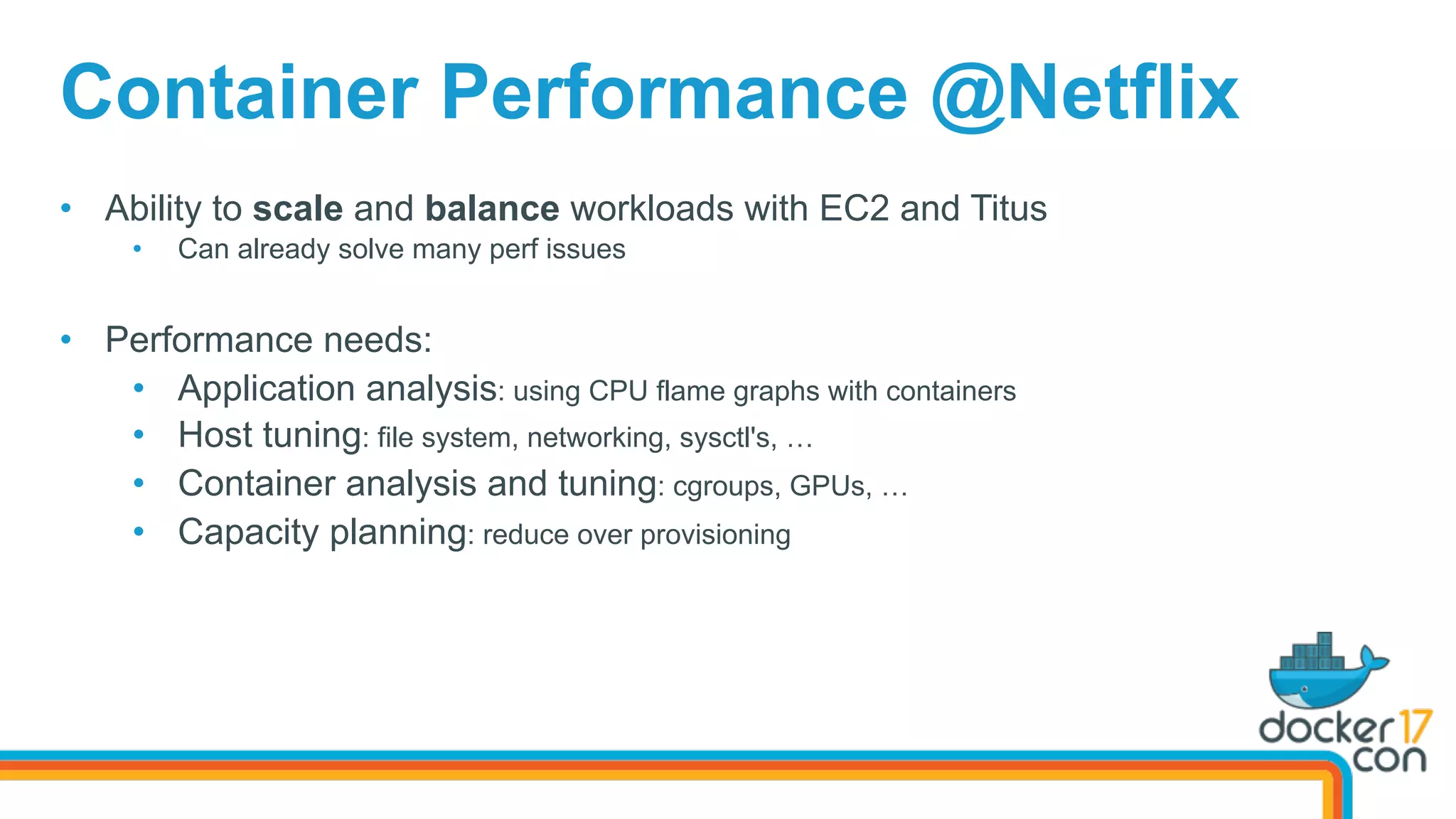Container Performance @Netflix
•  Ability to scale and balance workloads with EC2 and Titus
•  Can already solve many perf issues
•  Performance needs:
•  Application analysis: using CPU flame graphs with containers
•  Host tuning: file system, networking, sysctl's, …
•  Container analysis and tuning: cgroups, GPUs, …
•  Capacity planning: reduce over provisioning
 