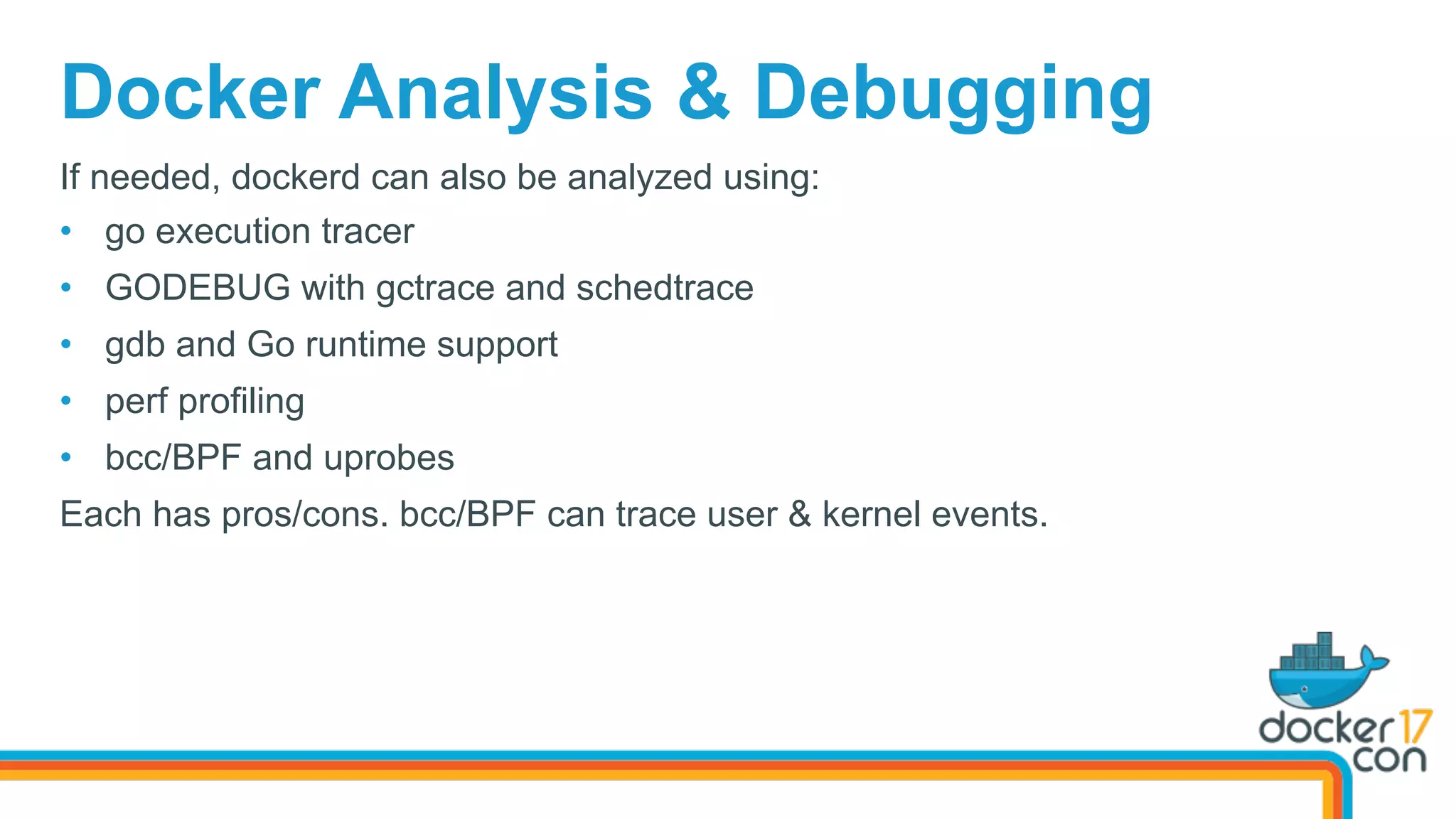 Docker Analysis & Debugging
If needed, dockerd can also be analyzed using:
•  go execution tracer
•  GODEBUG with gctrace and schedtrace
•  gdb and Go runtime support
•  perf profiling
•  bcc/BPF and uprobes
Each has pros/cons. bcc/BPF can trace user & kernel events.
 