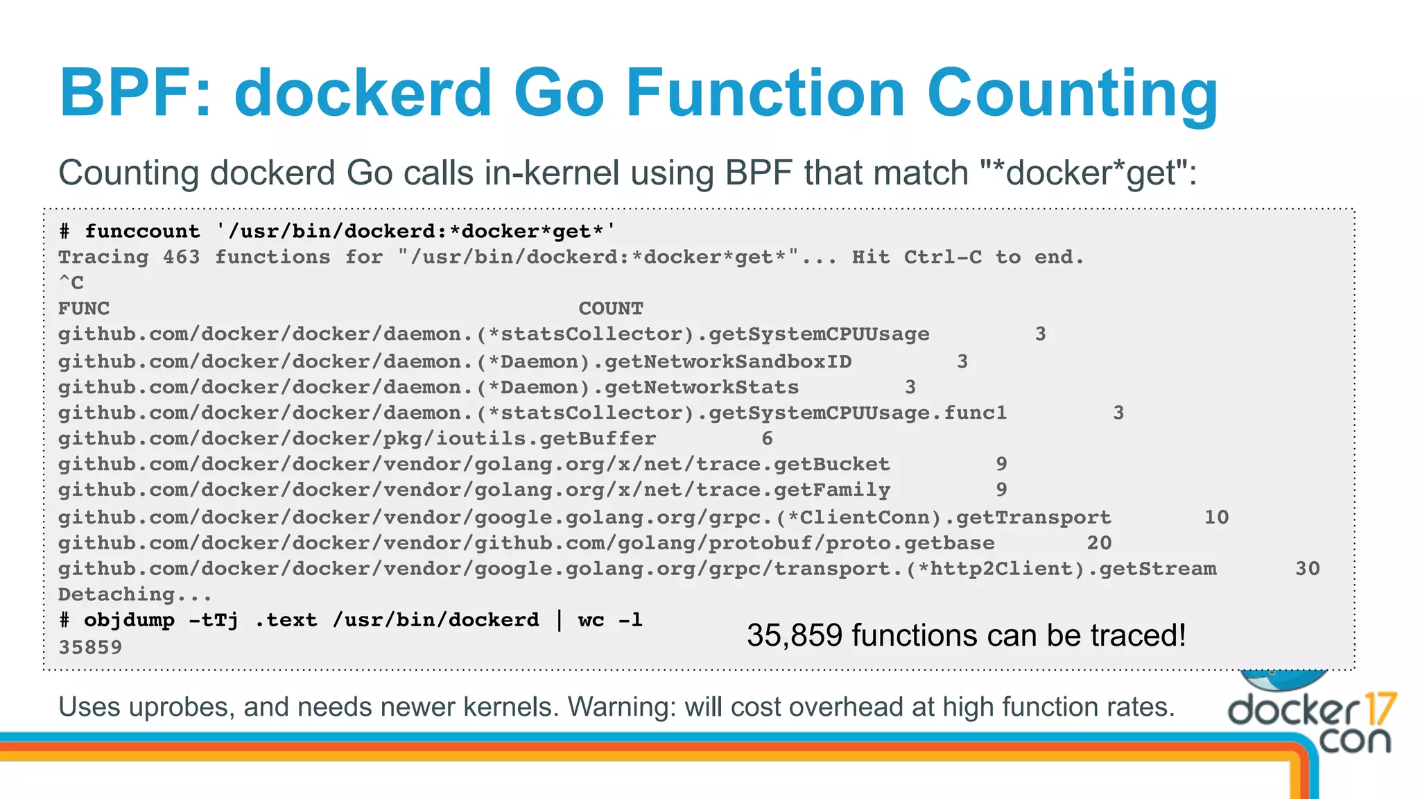 BPF: dockerd Go Function Counting
# funccount '/usr/bin/dockerd:*docker*get*'
Tracing 463 functions for "/usr/bin/dockerd:*docker*get*"... Hit Ctrl-C to end.
^C
FUNC COUNT
github.com/docker/docker/daemon.(*statsCollector).getSystemCPUUsage 3
github.com/docker/docker/daemon.(*Daemon).getNetworkSandboxID 3
github.com/docker/docker/daemon.(*Daemon).getNetworkStats 3
github.com/docker/docker/daemon.(*statsCollector).getSystemCPUUsage.func1 3
github.com/docker/docker/pkg/ioutils.getBuffer 6
github.com/docker/docker/vendor/golang.org/x/net/trace.getBucket 9
github.com/docker/docker/vendor/golang.org/x/net/trace.getFamily 9
github.com/docker/docker/vendor/google.golang.org/grpc.(*ClientConn).getTransport 10
github.com/docker/docker/vendor/github.com/golang/protobuf/proto.getbase 20
github.com/docker/docker/vendor/google.golang.org/grpc/transport.(*http2Client).getStream 30
Detaching...
# objdump -tTj .text /usr/bin/dockerd | wc -l
35859
Counting dockerd Go calls in-kernel using BPF that match "*docker*get":
35,859 functions can be traced!
Uses uprobes, and needs newer kernels. Warning: will cost overhead at high function rates.
 