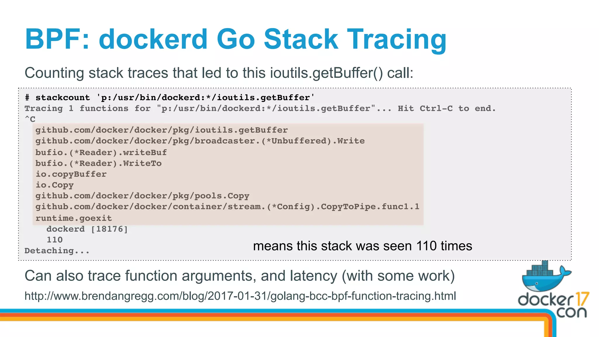 BPF: dockerd Go Stack Tracing
# stackcount 'p:/usr/bin/dockerd:*/ioutils.getBuffer'
Tracing 1 functions for "p:/usr/bin/dockerd:*/ioutils.getBuffer"... Hit Ctrl-C to end.
^C
github.com/docker/docker/pkg/ioutils.getBuffer
github.com/docker/docker/pkg/broadcaster.(*Unbuffered).Write
bufio.(*Reader).writeBuf
bufio.(*Reader).WriteTo
io.copyBuffer
io.Copy
github.com/docker/docker/pkg/pools.Copy
github.com/docker/docker/container/stream.(*Config).CopyToPipe.func1.1
runtime.goexit
dockerd [18176]
110
Detaching...
Counting stack traces that led to this ioutils.getBuffer() call:
means this stack was seen 110 times
Can also trace function arguments, and latency (with some work)
http://www.brendangregg.com/blog/2017-01-31/golang-bcc-bpf-function-tracing.html
 