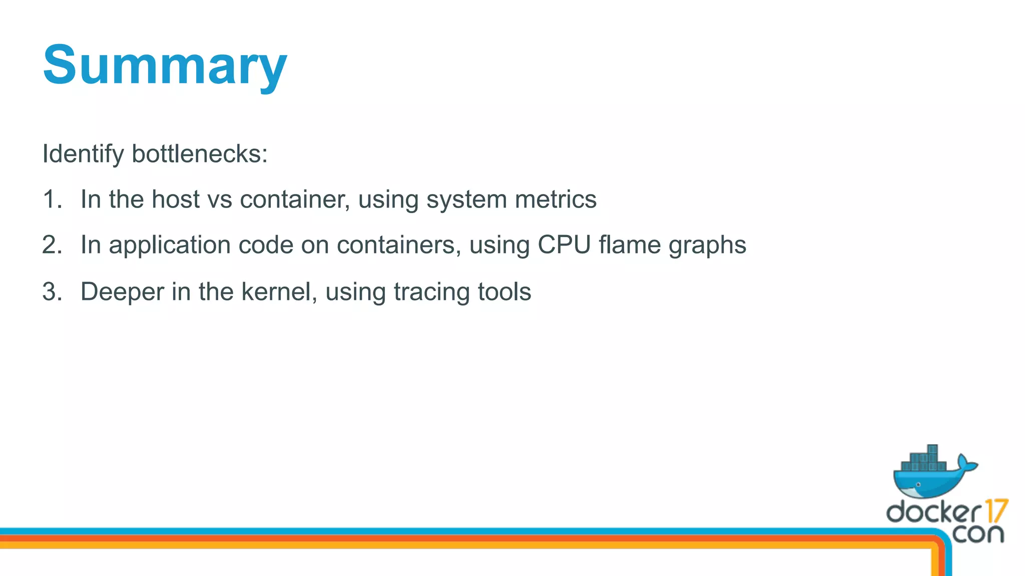 Identify bottlenecks:
1.  In the host vs container, using system metrics
2.  In application code on containers, using CPU flame graphs
3.  Deeper in the kernel, using tracing tools
Summary
 
