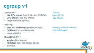 cgroup v1
cpu,cpuacct:
•  cap CPU usage (hard limit). e.g. 1.5 CPUs.
•  CPU shares. e.g. 100 shares.
•  usage statistics (cpuacct)
memory:
•  limit and kmem limit (maximum bytes)
•  OOM control: enable/disable
•  usage statistics
blkio (block I/O):
•  weights (like shares)
•  IOPS/tput caps per storage device
•  statistics
Docker:
--cpus (1.13)
--cpu-shares
--memory --kernel-memory
--oom-kill-disable
 