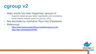 •  Major rewrite has been happening: cgroups v2
•  Supports nested groups, better organization and consistency
•  Some already merged, some not yet (e.g. CPU)
•  See docs/talks by maintainer Tejun Heo (Facebook)
•  References:
•  https://www.kernel.org/doc/Documentation/cgroup-v2.txt
•  https://lwn.net/Articles/679786/
cgroup v2
 