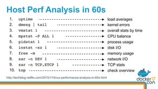 Host Perf Analysis in 60s
http://techblog.netflix.com/2015/11/linux-performance-analysis-in-60s.html
1.  uptime
2.  dmesg | tail
3.  vmstat 1
4.  mpstat -P ALL 1
5.  pidstat 1
6.  iostat -xz 1
7.  free -m
8.  sar -n DEV 1
9.  sar -n TCP,ETCP 1
10.  top
load averages
kernel errors
overall stats by time
CPU balance
process usage
disk I/O
memory usage
network I/O
TCP stats
check overview
 