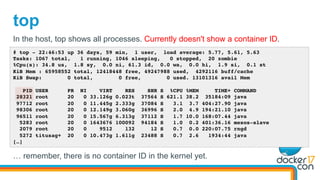 top
# top - 22:46:53 up 36 days, 59 min, 1 user, load average: 5.77, 5.61, 5.63
Tasks: 1067 total, 1 running, 1046 sleeping, 0 stopped, 20 zombie
%Cpu(s): 34.8 us, 1.8 sy, 0.0 ni, 61.3 id, 0.0 wa, 0.0 hi, 1.9 si, 0.1 st
KiB Mem : 65958552 total, 12418448 free, 49247988 used, 4292116 buff/cache
KiB Swap: 0 total, 0 free, 0 used. 13101316 avail Mem
PID USER PR NI VIRT RES SHR S %CPU %MEM TIME+ COMMAND
28321 root 20 0 33.126g 0.023t 37564 S 621.1 38.2 35184:09 java
97712 root 20 0 11.445g 2.333g 37084 S 3.1 3.7 404:27.90 java
98306 root 20 0 12.149g 3.060g 36996 S 2.0 4.9 194:21.10 java
96511 root 20 0 15.567g 6.313g 37112 S 1.7 10.0 168:07.44 java
5283 root 20 0 1643676 100092 94184 S 1.0 0.2 401:36.16 mesos-slave
2079 root 20 0 9512 132 12 S 0.7 0.0 220:07.75 rngd
5272 titusag+ 20 0 10.473g 1.611g 23488 S 0.7 2.6 1934:44 java
[…]
In the host, top shows all processes. Currently doesn't show a container ID.
… remember, there is no container ID in the kernel yet.
 