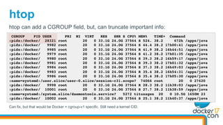 htop
CGROUP PID USER PRI NI VIRT RES SHR S CPU% MEM% TIME+ Command
:pids:/docker/ 28321 root 20 0 33.1G 24.0G 37564 S 524. 38.2 672h /apps/java
:pids:/docker/ 9982 root 20 0 33.1G 24.0G 37564 S 44.4 38.2 17h00:41 /apps/java
:pids:/docker/ 9985 root 20 0 33.1G 24.0G 37564 R 41.9 38.2 16h44:51 /apps/java
:pids:/docker/ 9979 root 20 0 33.1G 24.0G 37564 S 41.2 38.2 17h01:35 /apps/java
:pids:/docker/ 9980 root 20 0 33.1G 24.0G 37564 S 39.3 38.2 16h59:17 /apps/java
:pids:/docker/ 9981 root 20 0 33.1G 24.0G 37564 S 39.3 38.2 17h01:32 /apps/java
:pids:/docker/ 9984 root 20 0 33.1G 24.0G 37564 S 37.3 38.2 16h49:03 /apps/java
:pids:/docker/ 9983 root 20 0 33.1G 24.0G 37564 R 35.4 38.2 16h54:31 /apps/java
:pids:/docker/ 9986 root 20 0 33.1G 24.0G 37564 S 35.4 38.2 17h05:30 /apps/java
:name=systemd:/user.slice/user-0.slice/session-c31.scope? 74066 root 20 0 27620
:pids:/docker/ 9998 root 20 0 33.1G 24.0G 37564 R 28.3 38.2 11h38:03 /apps/java
:pids:/docker/ 10001 root 20 0 33.1G 24.0G 37564 S 27.7 38.2 11h38:59 /apps/java
:name=systemd:/system.slice/daemontools.service? 5272 titusagen 20 0 10.5G 1650M 23
:pids:/docker/ 10002 root 20 0 33.1G 24.0G 37564 S 25.1 38.2 11h40:37 /apps/java
htop can add a CGROUP field, but, can truncate important info:
Can fix, but that would be Docker + cgroup-v1 specific. Still need a kernel CID.
 