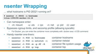nsenter Wrapping
# nsenter -t 28321 -u hostname
titus-1392192-worker-14-16
… what hostname is PID 28321 running on?
•  Can namespace enter:
•  -m: mount -u: uts -i: ipc -n: net -p: pid -U: user
•  Bypasses cgroup limits, and seccomp profile (allowing syscalls)
•  For Docker, you can enter the container more completely with: docker exec -it CID command
•  Handy nsenter one-liners:
•  nsenter -t PID -u hostname container hostname
•  nsenter -t PID -n netstat -i container netstat
•  nsenter -t PID –m -p df -h container file system usage
•  nsenter -t PID -p top container top
 