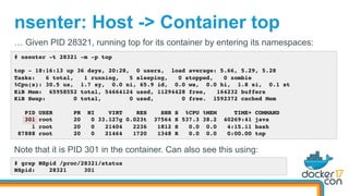 nsenter: Host -> Container top
# nsenter -t 28321 -m -p top
top - 18:16:13 up 36 days, 20:28, 0 users, load average: 5.66, 5.29, 5.28
Tasks: 6 total, 1 running, 5 sleeping, 0 stopped, 0 zombie
%Cpu(s): 30.5 us, 1.7 sy, 0.0 ni, 65.9 id, 0.0 wa, 0.0 hi, 1.8 si, 0.1 st
KiB Mem: 65958552 total, 54664124 used, 11294428 free, 164232 buffers
KiB Swap: 0 total, 0 used, 0 free. 1592372 cached Mem
PID USER PR NI VIRT RES SHR S %CPU %MEM TIME+ COMMAND
301 root 20 0 33.127g 0.023t 37564 S 537.3 38.2 40269:41 java
1 root 20 0 21404 2236 1812 S 0.0 0.0 4:15.11 bash
87888 root 20 0 21464 1720 1348 R 0.0 0.0 0:00.00 top
… Given PID 28321, running top for its container by entering its namespaces:
Note that it is PID 301 in the container. Can also see this using:
# grep NSpid /proc/28321/status
NSpid: 28321 301
 