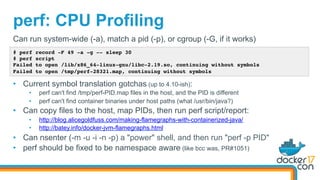 perf: CPU Profiling
# perf record -F 49 -a -g -- sleep 30
# perf script
Failed to open /lib/x86_64-linux-gnu/libc-2.19.so, continuing without symbols
Failed to open /tmp/perf-28321.map, continuing without symbols
Can run system-wide (-a), match a pid (-p), or cgroup (-G, if it works)
•  Current symbol translation gotchas (up to 4.10-ish):
•  perf can't find /tmp/perf-PID.map files in the host, and the PID is different
•  perf can't find container binaries under host paths (what /usr/bin/java?)
•  Can copy files to the host, map PIDs, then run perf script/report:
•  http://blog.alicegoldfuss.com/making-flamegraphs-with-containerized-java/
•  http://batey.info/docker-jvm-flamegraphs.html
•  Can nsenter (-m -u -i -n -p) a "power" shell, and then run "perf -p PID"
•  perf should be fixed to be namespace aware (like bcc was, PR#1051)
 