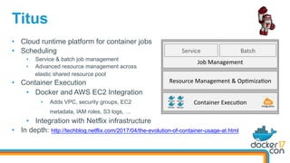 Titus
•  Cloud runtime platform for container jobs
•  Scheduling
•  Service & batch job management
•  Advanced resource management across
elastic shared resource pool
•  Container Execution
•  Docker and AWS EC2 Integration
•  Adds VPC, security groups, EC2
metadata, IAM roles, S3 logs, …
•  Integration with Netflix infrastructure
•  In depth: http://techblog.netflix.com/2017/04/the-evolution-of-container-usage-at.html
Service	
Job	Management	
Resource	Management	&	Op=miza=on	
Container	Execu=on	 Integra=on	
Batch	
 